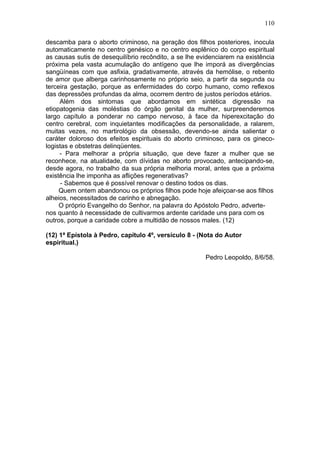 110

descamba para o aborto criminoso, na geração dos filhos posteriores, inocula
automaticamente no centro genésico e no centro esplênico do corpo espiritual
as causas sutis de desequilíbrio recôndito, a se lhe evidenciarem na existência
próxima pela vasta acumulação do antígeno que lhe imporá as divergências
sangüíneas com que asfixia, gradativamente, através da hemólise, o rebento
de amor que alberga carinhosamente no próprio seio, a partir da segunda ou
terceira gestação, porque as enfermidades do corpo humano, como reflexos
das depressões profundas da alma, ocorrem dentro de justos períodos etários.
     Além dos sintomas que abordamos em sintética digressão na
etiopatogenia das moléstias do órgão genital da mulher, surpreenderemos
largo capítulo a ponderar no campo nervoso, à face da hiperexcitação do
centro cerebral, com inquietantes modificações da personalidade, a ralarem,
muitas vezes, no martirológio da obsessão, devendo-se ainda salientar o
caráter doloroso dos efeitos espirituais do aborto criminoso, para os gineco-
logistas e obstetras delinqüentes.
     - Para melhorar a própria situação, que deve fazer a mulher que se
reconhece, na atualidade, com dívidas no aborto provocado, antecipando-se,
desde agora, no trabalho da sua própria melhoria moral, antes que a próxima
existência lhe imponha as aflições regenerativas?
      - Sabemos que é possível renovar o destino todos os dias.
     Quem ontem abandonou os próprios filhos pode hoje afeiçoar-se aos filhos
alheios, necessitados de carinho e abnegação.
     O próprio Evangelho do Senhor, na palavra do Apóstolo Pedro, adverte-
nos quanto à necessidade de cultivarmos ardente caridade uns para com os
outros, porque a caridade cobre a multidão de nossos males. (12)

(12) 1ª Epístola à Pedro, capítulo 4º, versículo 8 - (Nota do Autor
espiritual.)

                                                       Pedro Leopoldo, 8/6/58.
 