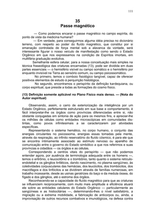 111


                                  35
                            Passe magnético
         — Como podemos encarar o passe magnético no campo espírita, do
ponto de vista da medicina humana?
         — Em verdade, para conseguirmos alguma idéia precisa no dicionário
terreno, com respeito ao poder do fluído magnético, que constitui por si
emanação controlada de força mental sob a alavanca da vontade, será
interessante figurar o nosso veículo de manifestação como sendo o Estado
Orgânico em que nos expressamos na condição de Espíritos imortais, em
multifária graduação evolutiva.
        Semelhante esfera celular, para a nossa conceituação mais simples na
técnica fraseológica das criaturas encarnadas (13), pode ser dividida em duas
partes essenciais — o hemisfério visível ou campo somático e o hemisfério por
enquanto invisível na Terra ao sensório comum, ou campo psicossomático.
          No primeiro, temos o comboio fisiológico tangível, capaz de oferecer
positivos elementos de estudo à perquirição histológica.
          No segundo, encontramos o perispírito da definição kardequiana, ou
corpo espiritual, que preside a todas as formações do cosmo físico.

(13) Definição somente aplicável no Plano Físico mais denso. — (Nota do
Autor espiritual)

      Observando, assim, o carro de exteriorização da inteligência por um
Estado Orgânico, perfeitamente estruturado em sua base e comportamento, é
fácil interpretar-lhe os órgãos como províncias diferenciadas entre si, não
obstante conjugadas em sintonia de ação para os mesmos fins, e apreciar-lhe
os milhões de células como entidades microscópicas em comunidades dis-
tintas, como povos infinitesimais a se caracterizarem por atividades
específicas.
      Representando o sistema hemático, no corpo humano, o conjunto das
energias circulantes no psicossoma, energias essas tomadas pela mente,
através da respiração, ao infinito reservatório do fluído cósmico, é para ele que
se encontra íntimamente associado ao estímulo nervoso ou aparelho de
comunicação entre o governo do Estado simbólico a que nos referimos e suas
províncias e cidadãos — os órgãos e as células.
      Correspondendo a centros vitais do perispírito — que não podemos
entender agora, por ausência de terminologia adequada entre os homens —,
temos o eritrônio, o leucocitônio e o trombônio, tanto quanto o sistema retículo-
endotelial e os gânglios linfáticos, dando nascimento, no plasma sangüíneo, às
coletividades corpusculares das hemácias, dos leucócitos, dos trombócitos, dos
macrófagos e dos linfócitos a se dividirem através de famílias numerosas, em
trabalho incessante, desde as usinas geratrizes do baço e da medula óssea, do
fígado e dos gânglios, até o estroma dos órgãos.
      Reconhecendo-se a capacidade do fluído magnético para que as criaturas
se influenciem reciprocamente, com muito mais amplitude e eficiência atuará
ele sobre as entidades celulares do Estado Orgânico — particularmente as
sangüíneas e as histiocitárias —, determinando-lhes o nível satisfatório, a
migração ou a extrema mobilidade, a fabricação de anticorpos ou, ainda, a
improvisação de outros recursos combativos e imunológicos, na defesa contra
 
