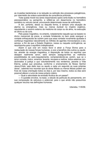 112

as invasões bacterianas e na redução ou extinção dos processos patogênicos,
por intermédio de ordens automáticas da consciência profunda.
     Toda queda moral nos seres responsáveis opera certa lesão no hemisfério
psicossomático ou perispírito, a refletir-se em desarmonia no hemisfério
somático ou veículo carnal, provocando determinada causa de sofrimento.
     A dor, portanto, dessa ou daquela forma, é sempre uma situação de
alarma ou emergência, mais ou menos durável no império orgânico,
requisitando o socorro externo da medicina do corpo ou da alma, na execução
do alívio ou da cura.
     Pelo passe magnético, no entanto, notadamente naquele que se baseie no
divino manancial da prece, a vontade fortalecida no bem pode soerguer a
vontade enfraquecida de outrem para que essa vontade novamente ajustada à
confiança magnetize naturalmente os milhões de agentes microscópicos a seu
serviço, a fim de que o Estado Orgânico, nessa ou naquela contingência, se
recomponha para o equilíbrio indispensável.
     Assim é que orar em nosso favor é atrair a Força Divina para a
restauração de nossas forças humanas, e orar a benefício dos outros ou ajudá-
los, através da energia magnética, à disposição de todos os espíritos que
desejem realmente servir, será sempre assegurar-lhes as melhores
possibilidades de auto-reajustamento, compreendendo-se, porém, que se o
amor consola, instrui, ameniza, levanta, recupera e redime, todos estamos con-
dicionados à justiça a que voluntariamente nos rendemos, perante a Vida
Eterna, justiça que preceitua, conforme o ensinamento de Nosso Senhor
Jesus-Cristo, seja dado isso ou aquilo a cada um segundo as suas próprias
obras”, cabendo-nos recordar que as obras felizes ou menos felizes podem ser
fruto de nossa orientação todos os dias e, por isso mesmo, todos os dias será
possível alterar o rumo de nosso próprio roteiro.
     — Qual a velocidade da emissão fluídica de um passe?
     — A questão envolve, na base, o estudo da partícula do pensamento, em
sua composição de estrutura e potencial, para o que ainda não possuímos
qualquer recurso nas definições humanas.

                                                            Uberaba, 11/6/58.
 