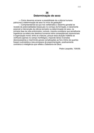 113


                                36
                       Determinação de sexo
       — Como devemos encarar a possibilidade de a ciência humana
patrocinar a determinação de sexo no início da gestação?
       — Compreendendo-se que nos vertebrados o desenho gonadal se
reveste de potencialidades bissexuais no começo da formação, é claramente
possível a intervenção da ciência terrestre na determinação do sexo, na
primeira fase da vida embrionária; contudo, importa considerar que semelhante
ingerência na esfera dos destinos humanos traria conseqüências imprevisíveis
à organização moral, entre as criaturas, porque essa atuação indébita se
verificaria apenas no campo morfológico, impondo talvez inversões
desnecessárias e imprimindo graves complicações ao foro íntimo de quantos
fossem submetidos a tais processos de experimentação, positivamente
contrários à inteligência que reflete a Sabedoria de Deus.

                                                    Pedro Leopoldo, 15/6/58.
 