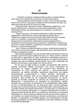 114


                                 37
                            Desencarnação
       — Podemos considerar a desencarnação da alma, em plena infância,
como sendo uma punição das Leis Divinas, na maioria das vezes?
       — Muitas existências são frustradas no berço, não por simples punição
externa da Lei Divina, mas porque a própria Lei Divina funciona em todos nós,
desde que todos existimos no hausto do Criador.
       Freqüentemente, através do suicídio, integralmente deliberado, ou do
próprio desregramento, operamos em nossa alma desequilíbrios, quais
tempestades ocultas, que desencadeamos, por teimosia, no campo da
natureza íntima.
       Cargas venenosas, instrumentos perfurantes, projétis fulminatórios,
afogamentos, enforcamentos, quedas calculadas de grande altura e
multiformes viciações com que as criaturas responsáveis arruínam o próprio
corpo ou o aniquilam, impondo-lhe a morte prematura, com plena
desaprovação da consciência, determinam processos degenerativos e
desajustes nos centros essenciais do psicossoma, notadamente naqueles que
governam o córtex encefálico, as glândulas de secreção interna, a organização
emotiva e o sistema hematopoético.
       Ante o impacto da desencarnação provocada, semelhantes recursos da
alma entram em pavoroso colapso, sob traumatismo para o qual não há termo
correlato na diagnose terrestre.
      Indescritíveis flagelações, que vão da inconsciência descontínua à loucura
completa, senhoreiam essas mentes torturadas, por tempo variável, conforme
as atenuantes e agravantes da culpa, induzindo as autoridades superiores a
reinterná-las no plano carnal, quais enfermos graves, em celas físicas de breve
duração, para que se reabilitem, gradativamente, com a justa cooperação dos
Espíritos reencarnados, cujos débitos com eles se afinem.
      Eis por que um golpe suicida no coração, acompanhado pelo remorso,
causará comumente diátese hemorrágica, com perda considerável da
protrombina do sangue, naqueles que renascem para tratamento de
recuperação do corpo espiritual em distonia; o auto-envenenamento
ocasionará, nas mesmas condições, deploráveis desarmonias nas regiões
psicossomáticas correspondentes à medula vermelha, conturbando o
nascimento das hemácias, tanto em sua evolução intravascular, dentro dos
sinusóides, como também na sua constituição extravascular, no retículo,
gerando as distroftas congênitas do eritrônio com hemopatias diversas; os
afogamentos e enforcamentos, em identidade de circunstáncias, impõem
naqueles que os provocam os fenômenos da incompatibilidade materno-fetal,
em que os chamados fatores Rh, de modo geral, após a primeira gestação,
permitem que a hemolisina alcance a fronteira placentária, sintonizando-se com
a posição mórbida da entidade reencarnante, a se externarem na eritroblastose
fetal, em suas variadas expressões; e o voluntário esfacelamento do crânio, a
queda procurada de grande altura e as viciações do sentimento e do raciocínio
estabelecem no veículo espiritual múltiplas ocorrências de arritmia cerebral, a
se revelarem nos doentes renascituros, através da eclampsia e da tetania dos
latentes, da hidrocefalia, da encefalite letárgica, das encefalopaxias crônicas,
da psicose epiléptica, da idiotia, do mongolismo e de várias morboses oriundas
da insuficiência glandular.
 