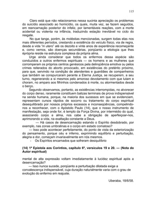 115

     Claro está que não relacionamos nessa sucinta apreciação os problemas
do suicídio associado ao homicídio, os quais, muita vez, se fazem seguidos,
em reencarnação posterior do infeliz, por lamentáveis reações, com a morte
acidental ou violenta na infância, traduzindo estação inevitável no ciclo do
resgate.
     No que tange, porém, às moléstias mencionadas, surgem todas elas nos
mais diferentes períodos, crestando a existência do veículo físico, via de regra,
desde a vida “in utero” até os dezoito e vinte anos de experiência recomeçante
e, como vemos, são doenças secundárias, porqüanto a etiologia que lhes
éprópria reside na estrutura complexa da própria alma.
     Urge ainda considerar que todos os enfermos dessa espécie são
conduzidos a outros enfermos espirituais — os homens e as mulheres que
corromperam os próprios centros genésicos pela delinqüência emotiva ou pelos
crimes reiterados do aborto provocado, em existências do pretérito próximo,
para que, servindo na condição de atendentes e guardiães de companheiros
que também se conspurcaram perante a Eterna Justiça, se recuperem, a seu
turno, regenerando a si mesmos pelo amoroso devotamento com que lutam e
choram, no amparo aos filhinhos condenados à morte, ou atormentados desde
o berço.
     Segundo observamos, portanto, as existências interrompidas, no alvorecer
do corpo denso, raramente constituem balizas terminais de prova indispensável
na senda humana, porque, na maioria dos sucessos em que se evidenciam,
representam cursos rápidos de socorro ou tratamento do corpo espiritual
desequilibrado por nossos próprios excessos e inconseqüências, compelindo-
nos a reconhecer, com o Apóstolo Paulo (14), que o nosso instrumento de
manifestação, seja onde for, é templo da Força Divina, por intermédio do qual,
associando corpo e alma, nos cabe a obrigação de aperfeiçoar-nos,
aprimorando a vida, na exaltação constante a Deus.
          — Há casos de desencarnação estando o Espírito desdobrado, por
exemplo, nas zonas umbralinas e o corpo em estado comatoso?
     — Isso pode acontecer perfeitamente, do ponto de vista da exteriorização
do pensamento, porque céu e inferno, exprimindo equilíbrio e perturbação,
alegria e dor, começam invariavelmente em nós mesmos.
      - Os Espíritos encarnados que sofreram desiquilíbrio

(14) 1ª Epístola aos Coríntios, capítulo 6º, versículos 19 e 20. — (Nota do
Autor espiritual)

mental de alta expressão voltam imediatamente à lucidez espiritual após a
desencarnação?
    — Isso nunca sucede, porqüanto a perturbação dilatada exige a
convalescença indispensável, cuja duração naturalmente varia com o grau de
evolução do enfermo em reajuste.

                                                              Uberaba, 18/6/58.
 