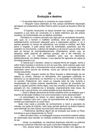 116


                                 38
                          Evolução e destino
       — O mal está determinado no conteúdo do nosso destino?
          — Ninguém nasce destinado ao mal, porque semelhante disposição
derrogaria os fundamentos do Bem Eterno sobre os quais se levanta a Obra de
Deus.
            O Espírito renascente no berço terrestre traz consigo a provação
expiatória a que deve ser conduzido ou a tarefa redentora que ele próprio
escolheu, de conformidade com os débitos contraídos.
        Prevalece aí o mesmo princípio que vige para as sociedades terrestres,
pelo qual, se o homem é malfeitor confesso, deve ser segregado em
estabelecimento correcional adequado para a reeducação precisa, e, se é
apenas aprendiz no campo da experiência, com dívidas e créditos, sem falta
grave a resgatar, é justo possa pedir às autoridades superiores, que lhe
presidem os movimentos, o gênero de trabalho ou de luta em que se sinta mais
apto ao serviço de auto-aperfeiçoamento. Entendamos, porém, que, se
perpetrou delito passível de dolorosa punição, não é ele internado na
penitenciária ou no trabalho reparador para que se desmande,
deliberadamente, em delitos maiores, o que apenas lhe agravaria as culpas já
formadas perante a Lei.
         É natural que o devedor, nessa ou naquela forma de resgate, venha a
sofrer fortes impulsos e recidivas no erro em que faliu, tanto maiores quão mais
extenso lhe tenha sido o transviamento moral; entretanto, a provação deve ser
assimilada como recurso de emenda, nunca por válvula de expansão das
dívidas assumidas.
     Desse modo, ninguém recebe do Plano Superior a determinação de ser
relapso ou vicioso, madraço ou delinqüente, com passagem justificada no
latrocínio ou na dipsomania, no meretrício ou na ociosidade, no homicídio ou
no suicídio, Padecemos, sim, nesse ou naquele setor da vida, durante a
recapitulação de nossas próprias experiências, o impulso de enveredar por
esse ou aquele caminho menos digno, mas isso constitui a influência de nosso
passado em nós, instilando-nos a tentação, originariamente toda nossa, de
tornar a ser o que já fomos, em contra-posição ao que devemos ser.
        — Qual a relação percentual de tempo existente entre os estágios que o
Espírito de elevação mediana vive como encarnado e como desencarnado?
     — A percentagem de tempo no plano espiritual para as criaturas de
evolução mediana varia com o grau de aproveitamento de tempo no estágio
recente que desfrutaram no corpo físico.
     Quão mais vasta a provisão de conhecimento e maior a aquisição de
virtudes, por parte do Espírito, mais largo período desfruta na Esfera Superior
para obtenção de mais nobres recursos para mais alta ascensão.
         — Poderíamos identificar algum elo da evolução que existe no Plano
Extrafísico e que é desconhecido na Terra?
     — Além do plano físico, a investigação humana encontrará material valioso
de observação para elucidar os variados problemas concernentes à evolução
do ser.
         - Ainda, na atualidade, os instrutores Espirituais intervêm na melhoria
das formas evolutivas inferiores nas quais o princípio inteligente estagia?
         - Sim, porque todos os campos da Natureza contam com agentes da
 
