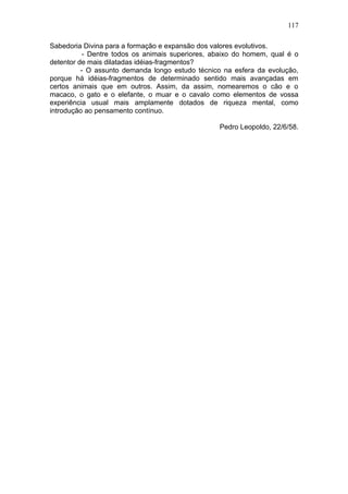 117

Sabedoria Divina para a formação e expansão dos valores evolutivos.
           - Dentre todos os animais superiores, abaixo do homem, qual é o
detentor de mais dilatadas idéias-fragmentos?
          - O assunto demanda longo estudo técnico na esfera da evolução,
porque há idéias-fragmentos de determinado sentido mais avançadas em
certos animais que em outros. Assim, da assim, nomearemos o cão e o
macaco, o gato e o elefante, o muar e o cavalo como elementos de vossa
experiência usual mais amplamente dotados de riqueza mental, como
introdução ao pensamento contínuo.

                                                  Pedro Leopoldo, 22/6/58.
 