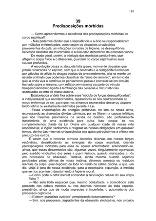 118


                                39
                     Predisposições mórbidas
       — Como apreendermos a existência das predisposições mórbidas do
corpo espiritual?
       - Não podemos olvidar que a imprudência e o ócio se responsabilizam
por múltiplas enfermidades, como sejam os desastres circulatórios
provenientes da gula, as infecções tornadas de higiene, os desequilíbrios
nervosos nascidos da toxicomania e a exaustão decorrente de excessos vários.
       De modo geral, porém, a etiologia das moléstias perduráveis, que
afligem o corpo físico e o dilaceram, guardam no corpo espiritual as suas
causas profundas.
       A recordação dessa ou daquela falta grave, mormente daquelas que
jazem recalcadas no espírito, sem que o desabafo e a corrigenda funcionem
por válvulas de alívio às chagas ocultas do arrependimento, cria na mente um
estado anômalo que podemos classificar de “zona de remorso”, em torno da
qual a onda viva e contínua do pensamento passa a enovelar-se em circuito
fechado sobre si mesma, com reflexo permanente na parte do veículo
fisiopsicossomático ligada à lembrança das pessoas e circunstâncias
associadas ao erro de nossa autoria.
       Estabelecida a idéia fixa sobre esse “nódulo de forças desequilibradas”,
é indispensável que acontecimentos, reparadores se nos contraponham ao
modo enfermiço de ser, para que nos sintamos exonerados desse ou daquele
fardo íntimo ou exatamente redimidos perante a Lei.
        Essas enquistações de energias profundas, no imo de nossa alma,
expressando as chamadas dívidas cármicas, por se filiarem a causas infelizes
que nós mesmos plasmamos na senda do destino, são perfeitamente
transferíveis de uma existência para outra. Isso porque, se nos
comprometemos diante da Lei Divina em qualquer idade da nossa vida
responsável, é lógico venhamos a resgatar as nossas obrigações em qualquer
tempo, dentro das mesmas circunstâncias nas quais patrocinamos a ofensa em
prejuízo dos outros.
      É assim que o remorso provoca distonias diversas em nossas forças
recônditas, desarticulando as sinergias do corpo espiritual, criando
predisposições mórbidas para essa ou aquela enfermidade, entendendo-se,
ainda, que essas desarmonias são, algumas vezes, singularmente agravadas
pelo assédio vindicativo dos seres a quem ferimos, quando imanizados a nós
em processos de obsessão. Todavia, ainda mesmo quando sejamos
perdoados pelas vítimas de nossa insânia, detemos conosco os resíduos
mentais da culpa, qual depósito de lodo no fundo de calma piscina, e que, um
dia, virão à tona de nossa existência, para a necessária expunção, à medida
que se nos acentue o devotamento à higiene moral.
     — Como pode o débil mental comandar a renovação celular do seu corpo
     físico ?
      — Não será lícito esquecer que, mesmo conturbada, a consciência está
presente nos débeis mentais ou nos doentes nervosos de toda espécie,
presidindo, ainda que de modo impreciso e imperfeito, o automatismo dos
processos orgânicos.
     — Existem “parasitas ovóides” vampirizando desencarnados?
      — Sim, nos processos degradantes da obsessão vindicativa, nos círculos
 