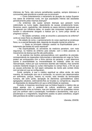 119

inferiores da Terra, são comuns semelhantes quadros, sempre dolorosos e
comoventes pela ignorância e paixão que os provocam.
          — Como entenderemos o mecanismo de atuação da Justiça Superior
nos casos de endemias rurais, em que populações inteiras são assoladas
periodicamente pelas mesmas doenças?
     — As endemias são quase sempre doenças que grassam numa
coletividade ou numa região, dependendo de causas simplesmente locais.
Devemos, assim, capitulá-las, não obstante os casos cármicos individuais que
se agravam por influência delas, no quadro das conquistas higiênicas que o
homem é naturalmente obrigado a realizar por si, como preço devido ao
progresso comum.
          — No estado comatoso, onde se encontra o psicossoma do enfermo?
Junto ao corpo físico ou afastado dele?
      — No estado de coma, o aprisionamento do corpo espiritual ao arcabouço
físico, ou a parcial liberação dele, depende da situação mental do enfermo.
             — Quais os principais métodos usados na Espiritualidade para o
tratamento das lesões do corpo espiritual?
      — Na Espiritualidade, os servidores da medicina penetram, com mais
segurança, na história do enfermo para estudar, com o êxito possível, os
mecanismos da doença que lhe são particulares.
      Aí, os exames nos tecidos psicossomáticos com aparelhos de precisão,
correspondendo às inspecções instrumentais e laboratoriais em voga na Terra,
podem ser enriquecidos com a ficha cármica do paciente, a qual determina
quanto à reversibilidade ou irreversibilidade da moléstia, antes de nova
reencarnação, motivo por que numerosos doentes são tratáveis, mas somente
curáveis mediante longas ou curtas internações no campo físico, a fim de que
as causas profundas do mal sejam extirpadas da mente pelo contato direto
com as lutas em que se configuraram.
      Curial, portanto, é que o médico espiritual se utilize ainda, de certa
maneira, da medicação que vos é conhecida, no socorro aos desencarnados
em sofrimento, porque, mesmo no mundo, todo remédio da farmacopéia
humana, até certo ponto, éprojeção de elementos quimioelétricos sobre
agregações celulares, estimulando-lhes as funções ou corrigindo-as, segundo
as disposições do desequilíbrio em que a enfermidade se expresse.
      Contudo, é imperioso reconhecer que na Esfera Superior o médico não se
ergue apenas com o pedestal da cultura acadêmica, qual ocorre
freqüentemente entre os homens, mas sim também com as qualidades morais
que Lhe confiram valor e ponderação, humildade e devotamento, visto que a
psicoterapia e o magnetismo, largamente usados no plano extrafísico, exigem
dele grandeza de caráter e pureza de coração.

                                                          Uberaba, 25/6/58.
 