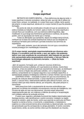 12


                                    2
                             Corpo espiritual
        RETRATO DO CORPO MENTAL — Para definirmos de alguma sorte, o
corpo espiritual, é preciso considerar, antes de tudo, que ele não é reflexo do
corpo físico, porque, na realidade, é o corpo físico que o reflete, tanto quanto
ele próprio, o corpo espiritual, retrata em si o corpo mental (3) que lhe preside a
formação.
        Do ponto de vista da constituição e função em que se caracteriza na
esfera imediata ao trabalho do homem, após a morte, é o corpo espiritual o
veículo físico por excelência, com sua estrutura eletromagnética, algo
modificado no que tange aos fenômenos genésicos e nutritivos, de acordo,
porém, com as aquisições da mente que o maneja.
        Todas as alterações que apresenta, depois do estágio berço-túmulo,
verificam-se na base da conduta espiritual da criatura que se despede do
arcabouço terrestre para continuar a jornada evolutiva nos domínios da
experiência.
        Claro está, portanto, que é ele santuário vivo em que a consciência
imortal prossegue em manifestação incessante,

(3) O corpo mental, assinalado experimentalmente por diversos estu-
diosos, é o envoltório sutil da mente, e que, por agora, não podemos
definir com mais amplitude de conceituação, além daquela em que tem
sido apresentado pelos pesquisadores encarnados, e isto por falta de
terminologia adequada no dicionário terrestre. — (Nota do Autor
espiritual).

 além do sepulcro, formação sutil, urdida em recursos dinâmicos,
extremamente porosa e plástica, em cuja tessitura as células, noutra faixa
vibratória, à face do sistema de permuta visceralmente renovado, se distribuem
mais ou menos à feição das partículas colóides, com a respectiva carga
elétrica, comportando-se no espaço segundo a sua condição específica, e
apresentando estados morfológicos conforme o campo mental a que se ajusta.
      CENTROS VITAIS — Estudado no plano em que nos encontramos, na
posição de criaturas desencarnadas, o corpo espiritual ou psicossoma é,
assim, o veículo físico, relativamente definido pela ciência humana, com os
centros vitais que essa mesma ciência, por enquanto, não pode perquirir e
reconhecer.
      Nele possuímos todo o equipamento de recursos automáticos que
governam os bilhões de entidades microscópicas a serviço da Inteligência, nos
círculos de ação em que nos demoramos, recursos esses adquiridos
vagarosamente pelo ser, em milênios e milênios de esforço e recapitulação,
nos múltiplos setores da evolução anímica.
      É assim que, regendo a atividade funcional dos órgãos relacionados pela
fisiologia terrena, nele identificamos o centro coronário, instalado na região
central do cérebro, sede da mente, centro que assimila os estímulos do Plano
Superior e orienta a forma, o movimento, a estabilidade, o metabolismo
orgânico e a vida consciencial da alma encarnada ou desencarnada, nas cintas
de aprendizado que lhe corresponde no abrigo planetário. O centro coronário
supervisiona, ainda, os outros centros vitais que lhe obedecem ao impulso,
 