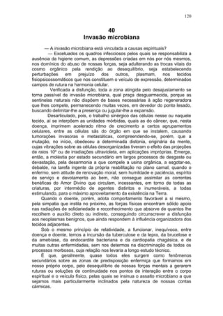 120


                                  40
                          Invasão microbiana
       — A invasão microbiana está vinculada a causas espirituais?
         — Excetuados os quadros infecciosos pelos quais se responsabiliza a
ausência da higiene comum, as depressões criadas em nós por nós mesmos,
nos domínios do abuso de nossas forças, seja adulterando as trocas vitais do
cosmo orgânico pela rendição ao desequilíbrio, seja estabelecendo
perturbações      em     prejuízo    dos    outros,   plasmam,     nos    tecidos
fisiopsicossomáticos que nos constituem o veículo de expressão, determinados
campos de rutura na harmonia celular.
          Verificada a disfunção, toda a zona atingida pelo desajustamento se
torna passível de invasão microbiana, qual praça desguarmecida, porque as
sentinelas naturais não dispõem de bases necessárias à ação regeneradora
que lhes compete, permanecendo muitas vezes, em devedor do ponto lesado,
buscando delimitar-lhe a presença ou jugular-lhe a expansão.
         Desarticulado, pois, o trabalho sinérgico das células nesse ou naquele
tecido, aí se interpõem as unidades mórbidas, quais as do câncer, que, nesta
doença, imprimem acelerado ritmo de crecimento a certos agrupamentos
celulares, entre as células sãs do órgão em que se instalem, causando
tumorações invasoras e metastáticas, compreendendo-se, porém, que a
mutação, no início, obedeceu a determinada distonia, originária da mente,
cujas vibrações sobre as células desorganizadas tiveram o efeito das projeções
de raios 10º ou de irradiações ultravioleta, em aplicações impróprias. Emerge,
então, a moléstia por estado secundário em largos processos de desgaste ou
devastação, pela desarmonia a que compele a usina orgânica, a esgotar-se,
debalde, na tarefa ingente da própria reabilitação no plano carnal, quando o
enfermo, sem atitude de renovação moral, sem humildade e paciência, espírito
de serviço e devotamento ao bem, não consegue assimilar as correntes
benéficas do Amor Divino que circulam, incessantes, em torno de todas as
criaturas, por intermédio de agentes distintos e inumeráveis, a todas
estimulando, para o máximo aproveitamento da existência na Terra.
     Quando o doente, porém, adota comportamento favorável a si mesmo,
pela simpatia que instila no próximo, as forças físicas encontram sólido apoio
nas radiações de solidariedade e reconhecimento que absorve de quantos lhe
recolhem o auxílio direto ou indireto, conseguindo circunscrever a disfunção
aos neoplasmas benignos, que ainda respondem à influência organizadora dos
tecidos adjacentes.
     Sob o mesmo princípio de relatividade, a funcionar, inequívoco, entre
doença e doente, temos a incursão da tuberculose e da lepra, da brucelose e
da amebíase, da endocardite bacteriana e da cardiopatia chagásica, e de
muitas outras enfermidades, sem nos determos na discriminação de todos os
processos morbosos, cuja relação nos levaria a longo estudo técnico.
     É que, geralmente, quase todos eles surgem como fenômenos
secundários sobre as zonas de predisposição enfermiça que formamos em
nosso próprio corpo, pelo desequilíbrio de nossas forças mentais a gerarem
ruturas ou soluções de continuidade nos pontos de interação entre o corpo
espiritual e o veículo físico, pelas quais se insinua o assalto microbiano a que
sejamos mais particularmente inclinados pela natureza de nossas contas
cármicas.
 