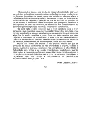 121

       Consolidado o ataque, pela brecha de nossa vulnerabilidade, aparecem
as moléstias sintomáticas ou assintomáticas, estabilizando-se ou irradiando-se,
conforme as disposições da própria mente, que trabalha ou não para refazer a
defensiva orgânica em supremo esforço de reajuste, ou que, por automatismo,
admite ou recusa, segundo a posição em que se encontra no princípio de
causa e efeito, a intromissão desse ou daquele fator patogênico, destinado a
expurgir dela, em forma de sofrimento, os resíduos do mal, correspondentes ao
sofrimento por ela implantado na vida ou no corpo dos semelhantes.
      Não será lícito, porém, esquecer que o bem constante gera o bem
constante e que, mantida a nossa movimentação infatigável no bem, todo o mal
por nós amontoado se atenua, gradativamente, desaparecendo ao impacto das
vibrações de auxílio, nascidas, a nosso favor, em todos aqueles aos quais
dirijamos a mensagem de entendimento e amor puro, sem necessidade ex-
pressa de recorrermos ao concurso da enfermidade para eliminar os resquícios
de treva que, eventualmente, se nos incorporem, ainda, ao fundo mental.
      Amparo aos outros cria amparo a nós próprios, motivo por que os
princípios de Jesus, desterrando de nós animalidade e orgulho, vaidade e
cobiça, crueldade e avareza, e exortando-nos à simplicidade e à humildade, à
fraternidade sem limites e ao perdão incondicional, estabelecem, quando
observados, a imunologia perfeita em nossa vida interior, fortalecendo-nos o
poder da mente na autodefensiva contra todos os elementos destruidores e
degradantes que nos cercam e articulando-nos as possibilidades
imprescindíveis à evolução para Deus.

                                                     Pedro Leopoldo, 29/6/58.

                                     Fim
 