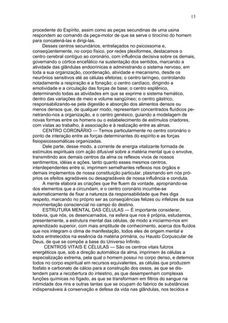 13

procedente do Espírito, assim como as peças secundinas de uma usina
respondem ao comando da peça-motor de que se serve o tirocínio do homem
para concatená-las e dirigi-las.
      Desses centros secundários, entrelaçados no psicossoma e,
conseqüentemente, no corpo físico, por redes plexiformes, destacamos o
centro cerebral contíguo ao coronário, com influência decisiva sobre os demais,
governando o córtice encefálico na sustentação dos sentidos, marcando a
atividade das glândulas endocrínicas e administrando o sistema nervoso, em
toda a sua organização, coordenação, atividade e mecanismo, desde os
neurônios sensitivos até as células efetoras; o centro laríngeo, controlando
notadamente a respiração e a fonação; o centro cardíaco, dirigindo a
emotividade e a circulação das forças de base; o centro esplênico,
determinando todas as atividades em que se exprime o sistema hemático,
dentro das variações de meio e volume sangüíneo; o centro gástrico,
responsabilizando-se pela digestão e absorção dos alimentos densos ou
menos densos que, de qualquer modo, representam concentrados fluídicos pe-
netrando-nos a organização, e o centro genésico, guiando a modelagem de
novas formas entre os homens ou o estabelecimento de estímulos criadores,
com vistas ao trabalho, à associação e à realização entre as almas.
      CENTRO CORONÁRIO — Temos particularmente no centro coronário o
ponto de interação entre as forças determinantes do espírito e as forças
fisiopsicossomáticas organizadas.
      Dele parte, desse modo, a corrente de energia vitalizante formada de
estímulos espirituais com ação difusível sobre a matéria mental que o envolve,
transmitindo aos demais centros da alma os reflexos vivos de nossos
sentimentos, idéias e ações, tanto quanto esses mesmos centros,
interdependentes entre si, imprimem semelhantes reflexos nos órgãos e
demais implementos de nossa constituição particular, plasmando em nós pró-
prios os efeitos agradáveis ou desagradáveis de nossa influência e conduta.
      A mente elabora as criações que lhe fluem da vontade, apropriando-se
dos elementos que a circundam, e o centro coronário incumbe-se
automaticamente de fixar a natureza da responsabilidade que lhes diga
respeito, marcando no próprio ser as conseqüências felizes ou infelizes de sua
movimentação consciencial no campo do destino.
      ESTRUTURA MENTAL DAS CÉLULAS — É importante considerar,
todavia, que nós, os desencarnados, na esfera que nos é própria, estudamos,
presentemente, a estrutura mental das células, de modo a iniciarmo-nos em
aprendizado superior, com mais amplitude de conhecimento, acerca dos fluídos
que nos integram o clima de manifestação, todos eles de origem mental e
todos entretecidos na essência da matéria primária, ou Hausto Corpuscular de
Deus, de que se compõe a base do Universo Infinito.
       CENTROS VITAIS E CÉLULAS — São os centros vitais fulcros
energéticos que, sob a direção automática da alma, imprimem às células a
especialização extrema, pela qual o homem possui no corpo denso, e detemos
todos no corpo espiritual em recursos equivalentes, as células que produzem
fosfato e carbonato de cálcio para a construção dos ossos, as que se dis-
tendem para a recobertura do intestino, as que desempenham complexas
funções químicas no fígado, as que se transformam em filtros do sangue na
intimidade dos rins e outras tantas que se ocupam do fabrico de substâncias
indispensáveis à conservação e defesa da vida nas glândulas, nos tecidos e
 