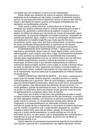 14

nos órgãos que nos constituem o cosmo vivo de manifestação.
      Essas células que obedecem às ordens do espírito, diferenciando-se e
adaptando-se às condições por ele criadas, procedem do elemento primitivo,
comum, de que todos provimos em laboriosa marcha no decurso dos milênios,
desde o seio tépido do oceano, quando as formações protoplásmicas nos
lastrearam as manifestações primeiras.
      Tanto quanto a célula individual, a personalizar-se na ameba, ser
unicelular que reclama ambiente próprio e nutrição adequada para crescer e
reproduzir-se, garantindo a sobrevivência da espécie no oceano em que
respira, os bilhões de células que nos servem ao veículo de expressão, agora
domesticadas, na sua quase totalidade em funções exclusivas, necessitam de
substâncias especiais, água, oxigênio e canais de exoneração excretória para
se multiplicarem no trabalho específico que nosso espírito lhes traça,
encontrando, porém, esse clima, que lhes é indispensável, na estrutura aquosa
de nossa constituição fisiopsicossomática, a expressar-se nos líquidos
extracelulares, formados pelo líquido intersticial e pelo plasma sangüíneo.
      EXTERIORIZAÇÃO DOS CENTROS VITAIS — Observando o corpo
espiritual ou psicossoma, desse modo em nossa rápida síntese, como veículo
eletromagnético, qual o próprio corpo físico vulgar, reconheceremos fácilmente
que, como acontece na exteriorização da sensibilidade dos encarnados,
operada pelos magnetizadores comuns, os centros vitais a que nos referimos
são também exteriorizáveis, quando a criatura se encontre no campo da
encarnação, fenômeno esse a que atendem habitualmente os médicos e
enfermeiros desencarnados, durante o sono vulgar, no auxílio a doentes físicos
de todas as latitudes da Terra, plasmando renovações e transformações no
comportamento celular, mediante intervenções no corpo espiritual, segundo a
lei do merecimento, recursos esses que se popularizarão na medicina terrestre
do grande futuro.
      CORPO ESPIRITUAL DEPOIS DA MORTE — Em suma, o psicossoma é
ainda corpo de duração variável, segundo o equilíbrio emotivo e o avanço
cultural daqueles que o governam, além do carro fisiológico, apresentando
algumas transformações fundamentais, depois da morte carnal, principalmente
no centro gástrico, pela diferenciação dos alimentos de que se provê, e no
centro genésico, quando há sublimação do amor, na comunhão das almas que
se reúnem no matrimônio divino das próprias forças, gerando novas fórmulas
de aperfeiçoamento e progresso para o reino do espírito.
      Esse corpo que evolve e se aprimora nas experiências de ação e reação,
no plano terrestre e nas regiões espirituais que lhe são fronteiriças, é suscetível
de sofrer alterações múltiplas, com alicerces na adinamia proveniente da nossa
queda mental no remorso, ou na hiperdinamia imposta pelos delírios da
imaginação, a se responsabilizarem por disfunções inúmeras da alma,
nascidas do estado de hipo e hipertensão no movimento circulatório das forças
que lhe mantém o organismo sutil, e pode também desgastar-se, na esfera
imediata à esfera física, para nela se refazer, através do renascimento,
segundo o molde mental preexistente, ou ainda restringir-se a fim de se
reconstituir de novo, no vaso uterino, para a recapitulação dos ensinamentos e
experiências de que se mostre necessitado, de acordo com as falhas da
consciência perante a Lei.
      Outros aspectos do psicossoma examinaremos quando as circunstâncias
nos induzam a apreciar-lhe o comportamento nas regiões espirituais vizinhas
 