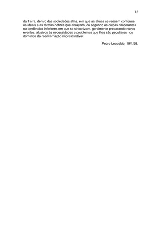 15

da Terra, dentro das sociedades afins, em que as almas se reúnem conforme
os ideais e as tarefas nobres que abraçam, ou segundo as culpas dilacerantes
ou tendências inferiores em que se sintonizam, geralmente preparando novos
eventos, alusivos às necessidades e problemas que lhes são peculiares nos
domínios da reencarnação imprescindível.

                                                    Pedro Leopoldo, 19/1/58.
 
