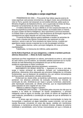 16


                                3
                    Evolução e corpo espiritual
       PRIMÓRDIOS DA VIDA — Procurando fixar idéias seguras acerca do
corpo espiritual, será preciso remontarmos, de algum modo, aos primórdios da
vida na Terra, quando mal cessavam as convulsões telúricas, pelas quais os
Ministros Angélicos da Sabedoria Divina, com a supervisão do Cristo de Deus,
lançaram os fundamentos da vida no corpo ciclópico do Planeta.
       A matéria elementar, de que o eletrão é um dos corpúsculos-base (4), na
faixa de experiência evolutiva sob nossa análise, acumulada sobre si mesma,
ao sopro criador da Eterna Inteligência, dera nascimento à província terrestre,
no Estado Solar a que pertencemos, cujos fenômenos de formação original não
conseguimos por agora abordar em sua mais íntima estrutura.
       A imensa fornalha atômica estava habilitada a receber as sementes da
vida e, sob o impulso dos Gênios Construtores, que operavam no orbe
nascituro, vemos o seio da Terra recoberto de mares mornos, invadido por
gigantesca massa viscosa a espraiar-se no colo da paisagem primitiva.
      Dessa geléia cósmica, verte o princípio inteligente, em suas primeiras
manifestações...
      Trabalhadas, no transcurso de milênios, pelos operários

(4) Na Esfera Espiritual, em que estagiamos, o eletrão é também partícula
atômica dissociável. — (Nota do Autor espiritual)

espirituais que lhes magnetizam os valores, permutando-os entre si, sob a ação
do calor interno e do frio exterior, as mônadas celestes exprimem-se no mundo
através da rede filamentosa do protoplasma de que se lhes derivaria a
existência organizada no Globo constituído.
      Séculos de atividade silenciosa perpassam, sucessivos...
      NASCIMENTO DO REINO VEGETAL — Aparecem os vírus e, com eles,
surge o campo primacial da existência, formado por nucleoproteínas e
globulinas, oferecendo clima adequado aos princípios inteligentes ou mOnadas
fundamentais, que se destacam da substância viva, por centros microscópicos
de força positiva, estimulando a divisão cariocinética.
      Evidenciam-se, desde então, as bactérias rudimentares, cujas espécies se
perderam nos alicerces profundos da evolução, lavrando os minerais na
construção do solo, dividindo-se por raças e grupos numerosos, plasmando,
pela reprodução assexuada, as células primevas, que se responsabilizariam
pelas eclosões do reino vegetal em seu início.
       Milênios e milênios chegam e passam...
        FORMAÇÃO DAS ALGAS — Sustentado pelos recursos da vida que na
bactéria e na célula se constituem do líquido protoplásmico, o princípio
inteligente nutre-se agora na clorofila, que revela um átomo de magnésio em
cada molécula, precedendo a constituição do sangue de que se alimentará no
reino animal.
          O tempo age sem pressa, em vagarosa movimentação no berço da
Humanidade, e aparecem as algas nadadoras, quase invisíveis, com as suas
caudas flexuosas, circulando no corpo das águas, vestidas em membranas
celulósicas, e mantendo-se àCusta de resíduos minerais, dotadas de extrema
motilidade e sensibilidade, como formas monocelulares em que a mônada já
 