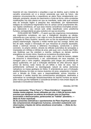 18

trazendo em seu mecanismo o arquétipo a que se destina, qual a bolota de
carvalho encerrando em si a árvore veneranda que será de futuro, não
podemos circunscrever-lhe a experiência ao plano físico simplesmente con-
siderado, porqüanto, através do nascimento e morte da forma, sofre constantes
modificações nos dois planos em que se manifesta, razão pela qual variados
elos da evolução fogem à pesquisa dos naturalistas, por representarem
estágios da consciência fragmentária fora do campo carnal propriamente dito,
nas regiões extrafísicas, em que essa mesma consciência incompleta prosse-
gue elaborando o seu veículo sutil, então classificado como protoforma
humana, correspondente ao grau evolutivo em que se encontra.
       EVOLUÇÃO NO TEMPO — É assim que dos organismos monocelulares
aos organismos complexos, em que a inteligência disciplina as células,
colocando-as a seu serviço, o ser viaja no rumo da elevada destinação que lhe
foi traçada do Plano Superior, tecendo com os fios da experiência a túnica da
própria exteriorização, segundo o molde mental que traz consigo, dentro das
leis de ação, reação e renovação em que mecaniza as próprias aquisições,
desde o estímulo nervoso à defensiva imunológica, construindo o centro
coronário, no próprio cérebro, através da reflexão automática de sensações e
impressões em milhões e milhões de anos, pelo qual, com o Auxílio das Potên-
cias Sublimes que lhe orientam a marcha, configura os demais centros
energéticos do mundo íntimo, fixando-os na tessitura da própria alma.
      Contudo, para alcançar a idade da razão, com o título de homem, dotado
de raciocínio e discernimento, o ser, automatizado em seus impulsos, na
romagem para o reino angélico, despendeu para chegar aos primórdios da
época quaternária, em que a civilização elementar do sílex denuncia algum
primor de técnica, nada menos de um bilhão e meio de anos. Isso é
perfeitamente verificável na desintegração natural de certos elementos
radioativos na massa geológica do Globo. E entendendo-se que a Civilização
aludida floresceu há mais ou menos duzentos mil anos, preparando o homem,
com a bênção do Cristo, para a responsabilidade, somos induzidos a
reconhecer o caráter recente dos conhecimentos psicológicos, destinados a
automatizar na constituição fisiopsicossomática do espírito humano as aquisi-
ções morais que lhe habilitarão a consciência terrestre a mais amplo degrau de
ascensão à Consciência Cósmica (6).

                                                            Uberaba, 22/1/58.

(5) As expressões “Plano Físico” e “Plano Extrafísico”, largamente
usadas nestas páginas, foram utilizadas por nós, à falta de termos mais
precisos que designem as esferas de evolução para os Espíritos
encarnados e desencarnados, pertencentes ao “habitat” planetário. —
(Nota do Autor espiritual)
(6) As presentes estimativas e apontamentos do Plano Espiritual, apesar
das compreensíveis divergências humanas, coincidem exatamente com
observações e ilações de vários estudiosos encarnados. — (Nota do Au-
tor espiritual)
 