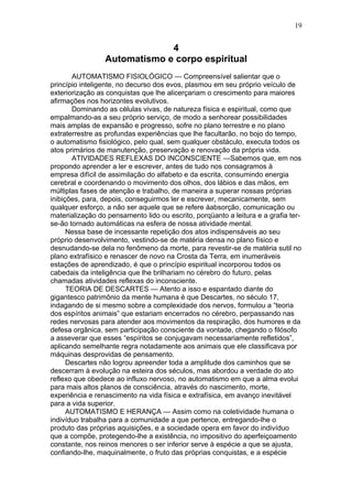 19


                              4
                 Automatismo e corpo espiritual
       AUTOMATISMO FISIOLÓGICO — Compreensível salientar que o
princípio inteligente, no decurso dos evos, plasmou em seu próprio veículo de
exteriorização as conquistas que lhe alicerçariam o crescimento para maiores
afirmações nos horizontes evolutivos.
       Dominando as células vivas, de natureza física e espiritual, como que
empalmando-as a seu próprio serviço, de modo a senhorear possibilidades
mais amplas de expansão e progresso, sofre no plano terrestre e no plano
extraterrestre as profundas experiências que lhe facultarão, no bojo do tempo,
o automatismo fisiológico, pelo qual, sem qualquer obstáculo, executa todos os
atos primários de manutenção, preservação e renovação da própria vida.
       ATIVIDADES REFLEXAS DO INCONSCIENTE —Sabemos que, em nos
propondo aprender a ler e escrever, antes de tudo nos consagramos à
empresa difícil de assimilação do alfabeto e da escrita, consumindo energia
cerebral e coordenando o movimento dos olhos, dos lábios e das mãos, em
múltiplas fases de atenção e trabalho, de maneira a superar nossas próprias
inibições, para, depois, conseguirmos ler e escrever, mecanicamente, sem
qualquer esforço, a não ser aquele que se refere àabsorção, comunicação ou
materialização do pensamento lido ou escrito, porqüanto a leitura e a grafia ter-
se-ão tornado automáticas na esfera de nossa atividade mental.
      Nessa base de incessante repetição dos atos indispensáveis ao seu
próprio desenvolvimento, vestindo-se de matéria densa no plano físico e
desnudando-se dela no fenômeno da morte, para revestir-se de matéria sutil no
plano extrafísico e renascer de novo na Crosta da Terra, em inumeráveis
estações de aprendizado, é que o princípio espiritual incorporou todos os
cabedais da inteligência que lhe brilhariam no cérebro do futuro, pelas
chamadas atividades reflexas do inconsciente.
      TEORIA DE DESCARTES — Atento a isso e espantado diante do
gigantesco patrimônio da mente humana é que Descartes, no século 17,
indagando de si mesmo sobre a complexidade dos nervos, formulou a “teoria
dos espíritos animais” que estariam encerrados no cérebro, perpassando nas
redes nervosas para atender aos movimentos da respiração, dos humores e da
defesa orgânica, sem participação consciente da vontade, chegando o filósofo
a asseverar que esses “espíritos se conjugavam necessariamente refletidos”,
aplicando semelhante regra notadamente aos animais que ele classificava por
máquinas desprovidas de pensamento.
      Descartes não logrou apreender toda a amplitude dos caminhos que se
descerram à evolução na esteira dos séculos, mas abordou a verdade do ato
reflexo que obedece ao influxo nervoso, no automatismo em que a alma evolui
para mais altos planos de consciência, através do nascimento, morte,
experiência e renascimento na vida física e extrafísica, em avanço inevitável
para a vida superior.
      AUTOMATISMO E HERANÇA — Assim como na coletividade humana o
indivíduo trabalha para a comunidade a que pertence, entregando-lhe o
produto das próprias aquisições, e a sociedade opera em favor do indivíduo
que a compõe, protegendo-lhe a existência, no impositivo do aperfeiçoamento
constante, nos reinos menores o ser inferior serve à espécie a que se ajusta,
confiando-lhe, maquinalmente, o fruto das próprias conquistas, e a espécie
 