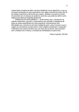 21

muitas delas armadas de pêlos viscosos destilando sucos digestivos, e que as
primeiras sensações do sexo apareceram com algas marinhas providas não só
de células masculinas e femininas que nadam, atraídas uma para as outras,
mas também de um esboço de epiderme sensível, que podemos definir como
região secundária de simpatias genésicas.
      TRABALHO DA INTELIGÊNCIA — Examinando, pois, o fenômeno da
reflexão sistemática, gerando o automatismo que assinala a inteligência de
todas as ações espontâneas do corpo espiritual, reconhecemos sem
dificuldade que a marcha do princípio inteligente para o reino humano e que a
viagem da consciência humana para o reino angélico simbolizam a expansão
multimilenar da criatura de Deus que, por força da Lei Divina, deve merecer,
com o trabalho de si mesma, a auréola da imortalidade em pleno Céu.

                                                     Pedro Leopoldo, 26/1/58.
 