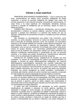 22


                                 5
                     Células e corpo espiritual
      PRINCÍPIOS INTELIGENTES RUDIMENTARES — Com o transcurso dos
evos, surpreendemos as células como princípios inteligentes de feição
rudimentar, a serviço do princípio inteligente em estágio mais nobre nos
animais superiores e nas criaturas humanas, renovando-se continuamente, no
corpo físico e no corpo espiritual, em modulações vibratórias diversas,
conforme a situação da inteligência que as senhoreia, depois do berço ou
depois do túmulo.
     FORMAS DAS CÉLULAS — Animálculos infinitesimais, que se revelam
domesticados e ordeiros na colmeia orgânica, assumem formas diferentes,
segundo a posição dos indivíduos e a natureza dos tecidos em que se
agrupam, obedecendo ao pensamento simples ou complexo que lhes comanda
a existência.
     São cenositos ou microrganismos que podem viver livremente, como
autositos, ou como parasitos; sincícios ou massa de células que se fundem
para a execução de atividade particular, como, por exemplo, na musculatura
cardíaca ou na camada epitelial que compõe a parte externa da placenta, com
ação histolítica sobre a estrutura da organização materna; células anas-
tomosadas, como as que se coordenam na formação dos tecidos conjuntivos;
células em grupos coloniais, com movimentos perfeitamente coordenados,
quais as que se mostram nos volvocídeos; células com matriz intersticial, que
elaboram substâncias imprescindíveis à conservação da vida na província
corpórea. e as células que podem diversificar-se, constituindo-se elementos
livres, como na preparação dos glóbulos da corrente sangüínea.
     Articulam-se em múltiplas formas, adaptando-se às funções que lhes
competem, no veículo de manifestação da criatura que temporariamente as
segrega, à maneira de peças eletromagnéticas inteligentes, em máquina
eletromagnética superinteligente, atendendo com precisão matemática aos
apelos da mente, assemelhando-se, de certo modo, no organismo, aos milhões
de átomos que constituem harmonicamente as cordas de um piano, acionadas
pelos martelos minúsculos dos nervos, ao impacto das teclas que podemos
simbolizar nos fulcros energéticos do córtice encefálico, movimentado e
controlado pelo Espírito, através do centro coronário que sustenta a conjunção
da vida mental com a forma organizada em que ela própria se expressa.
      MOTORES ELÉTRICOS MICROSCÓPICOS — Dispostas na construção
da forma em processo idêntico ao da superposição dos tijolos numa obra de
alvenaria, as células são compelidas à disciplina, perante a idéia orientadora
que as associa e governa, quanto os tijolos vulgares são constrangidos à
submissão ante as linhas traçadas pelo arquiteto que lhes aproveita o concurso
na concretização de projeto específico.
      É assim que são funcionárias da reprodução no centro genésico,
trabalhadores da digestão e absorção no centro gástrico, operários da
respiração e fonação no centro laríngeo, da circulação no centro cardíaco,
servidoras e guardiãs fixas ou migratórias do tráfego e distribuição, reserva e
defesa no centro esplênico, auxiliares da inteligência e elementos de ligação no
centro cerebral e administradoras e artistas no centro coronário, amolgando-se
às ordens mentais recebidas e traduzindo na região de trabalho que lhes é
própria a individualidade que as refreia e influencia, com justas limitações no
 