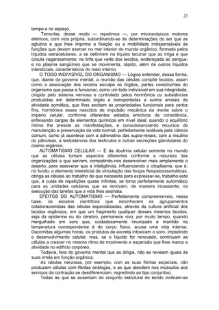 23

tempo e no espaço.
      Temo-las, desse modo — repetimos —, por microscópicos motores
elétricos, com vida própria, subordinando-se às determinações do ser que as
aglutina e que lhes imprime a fixação ou a mobilidade indispensáveis às
funções que devam exercer no mar interior do mundo orgânico, formado pelos
líquidos extracelulares, a se definirem no líquido lacunar que as irriga e que
circula vagarosamente; na linfa que verte dos tecidos, endereçada ao sangue;
e no plasma sangüíneo que se movimenta, rápido, além de outros líquidos
intersticiais, característicos do meio interno.
     O TODO INDIVISÍVEL DO ORGANISMO — Lógico entender, dessa forma,
que, diante do governo mental, a reunião das células compõe tecidos, assim
como a associação dos tecidos esculpe os órgãos, partes constituintes do
organismo que passa a funcionar, como um todo indivisível em sua integridade,
cingido pelo sistema nervoso e controlado pelos hormônios ou substâncias
produzidas em determinado órgão e transportadas a outros arraiais da
atividade somática, que lhes excitam as propriedades funcionais para certos
fins, hormônios esses nascidos de impulsão mecânica da mente sobre o
império celular, conforme diferentes estados emotivos da consciência,
enfeixando cargas de elementos químicos em nível ideal, quando o equilíbrio
íntimo lhe preside as manifestações, e consubstanciando recursos de
manutenção e preservação da vida normal, perfeitamente isoláveis pela ciência
comum, como já acontece com a adrenalina das supra-renais, com a insulina
do pâncreas, a testosterona dos testículos e outras secreções glandulares do
cosmo orgânico.
     AUTOMATISMO CELULAR — É da doutrina celular corrente no mundo
que as células tomam aspectos diferentes conforme a natureza das
organizações a que servem, competindo-nos desenvolver mais amplamente o
asserto, para asseverar que a inteligência, influenciando o citoplasma, que é,
no fundo, o elemento intersticial de vinculação das forças fisiopsicossomáticas,
obriga as células ao trabalho de que necessita para expressar-se, trabalho este
que, à custa de repetições quase infinitas, se torna perfeitamente automático
para as unidades celulares que se renovam, de maneira incessante, na
execução das tarefas que a vida lhes assinala.
     EFEITOS DO AUTOMATISMO — Perfeitamente compreensíveis, nessa
base, os estudos científicos que reconhecem os agrupamentos
colaboracionistas das células especializadas, através da cultura artificial dos
tecidos orgânicos, em que um fragmento qualquer desses mesmos tecidos,
seja da epiderme ou do cérebro, permanece vivo, por muito tempo, quando
mergulhado em soro que, cuidadosamente imunizado e mantido na
temperatura correspondente à do corpo físico, acusa uma vida intensa.
Decorridas algumas horas, os produtos de excreta intoxicam o soro, impedindo
o desenvolvimento celular; mas, se o líquido for renovado, continuam as
células a crescer no mesmo ritmo de movimento e expansão que lhes marca a
atividade no edifício corpóreo.
      Todavia, fora do governo mental que as dirigia, não se revelam iguais às
suas irmãs em função orgânica.
      As células nervosas, por exemplo, com as suas fibrilas especiais, não
produzem células com fibrilas análogas, e as que atendem nos músculos aos
serviços da contração se desdiferenciam, regredindo ao tipo conjuntivo.
      Todas as que se ausentam do conjunto estrutural do tecido inclinam-se
 