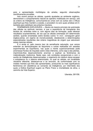 24

para a apresentação morfológica da ameba, segundo observações
cientificamente provadas.
     Isso ocorre porque as células, quando ajustadas ao ambiente orgânico,
demonstram o comportamento natural do operário mobilizado em serviço, sob
as ordens da Inteligência, comunicando-se umas com as outras sob o influxo
espiritual que lhes mantém a coesão, e procedem no soro quais amebas em li-
berdade para satisfazer aos próprios impulsos.
     FENÔMENOS EXPLICÁVEIS — Dentro do mesmo princípio de submissão
das células ao estímulo nervoso, é que a experiência de transplante dos
tecidos de. embriões entre si, com alguns dias de formação, pode oferecer
resultados surpreendentes, de vez que as células orientadas em determinado
sentido, quando enxertadas sobre tecidos outros “in vivo”, conseguem gerar
órgãos-extras. em regime de monstruosidade, obedecendo a determinações
especializadas resultantes das ordens magnéticas de origem que saturavam
essas mesmas células.
     E é ainda aí, pelo mesmo teor de semelhante saturação, que vamos
entender as demonstrações do faquirismo e outras realizadas em sessões
experimentais do Espiritismo, nas quais a mente superconcentrada pode
arremessar fluídos de impulsão sobre vidas inferiores, como seja a das plantas,
imprimindo-lhes desenvolvimento anormal, e explicar os fenômenos da
materialização mediúnica. Neste caso, sob condições excepcionais e com o
auxílio de Inteligências desencarnadas, o organismo do médium deixa escapar
o ectoplasma ou o plasma exteriorizado, no qual as células, em tonalidade
vibratória diferente, elastecem-se e se renovam, de conformidade com os
moldes mentais que lhes são apresentados, produzindo os mais significativos
fenômenos em obediência ao comando da Inteligência, por intermédio dos
quais a Esfera Espiritual sugere ao Plano Físico a imortalidade da alma, a
caminho da Vida Superior.

                                                             Uberaba, 29/1/58.
 