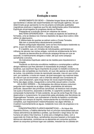 25


                                  6
                           Evolução e sexo
        APARECIMENTO DO SEXO — Dobadas longas faixas de tempo, em
que bactérias e células são experimentadas em reprodução agâmica. eis que
determinado grupo apresenta no imo da própria constituição qualidades
magnéticas positivas e negativas que lhe são desfechadas pelos Orientadores
Espirituais encarrregados do progresso devido ao Planeta.
        Pressente-se a evolução animal em vésperas de nascer...
        BACTÉRIA DIFERENCIADA — De todas as espécies de bactérias já
formadas, uma se destaca nos imensos depósitos de água doce sobre o leito
pétreo do algonquiano.
        É diferenciada de quantas se estiram sobre a Crosta Terrestre.
        Não tem a característica absolutamente amebóide.
        Mostra configuração elipsoidal, como se fora microscópico bastonete ou
girino, a que não falta leve radícula à feição de cauda.
        É o leptótrix, que, em miríades de individuações, permanece por
milhares de séculos nas rochas antigas, nutrindo-se simplesmente de ferro.
        Quando se desvencilha da minúscula carapaça ferrosa em que se
esconde, é instintivamente obrigado a nadar, até que outra carapaça
semelhante o envolva.
        Os Instrutores Espirituais valem-se da medida para impulsioná-lo à
transformação.
        Perdendo os diminutos envoltórios metálicos e constrangidas a edificar
abrigos idênticos que lhes atendam à necessidade de proteção, essas
bactérias, que exprimem figura importante de junção no trabalho evolutivo da
Natureza, são compelidas ao movimento, em que não apenas se atraem umas
às outras, nos prelúdios iniciais da reprodução sexuada, mas em que conhe-
cem, por acidente, a morte em massa, da qual ressurgem nos mesmos tratos
de vida em que se encontram, sob a criteriosa atenção dos Condutores da
Terra, para renascerem, após longo tempo de novas experimentações, na
forma das algas verdes, inaugurando a comunhão sexual sobre o mundo.
     AS ALGAS VERDES — Os biologistas dos últimos tempos costumam
perguntar sem resposta se as algas verdes, proprietárias de estrutura
particular, descendem das primitivas cianofíceas, de tessitura mais simples,
nas quais a ficocianina, associada à clorofila, é o pigmento azulado de sua
composição fundamental. O hiato existente, de que dá conta Hugo De Vries, ao
desenvolver o mutacionismo, foi preenchido pelas atividades dos Servidores da
Organogênese Terrestre, que submeteram a família do leptótrix a profundas
alterações nos campos do espírito, transmutando-lhe os indivíduos mais
completos, que reapareceram metamorfoseados nas algas referidas, a
invadirem luxoriantemente as águas, instalando novo ciclo de progresso e re-
novação...
       CONCENTRAÇÕES FLUÍDICO-MAGNÉTICAS — Ao toque dos
Operários Divinos, a matéria elementar fora no princípio transubstanciada em
massa astronômica de eletrões e protões, que teceram o largo berço da vida
humana em plena Vida Cósmica. E ainda sob a inteligência deles, com a
supervisão do Cristo de Deus, semelhantes recursos baseiam a formação dos
átomos em elementos, combinam-se os elementos em conjuntos químicos,
abrem os conjuntos químicos lugar aos colóides, mesclam-se os colóides em
 