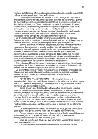 26

misturas substanciais, oferecendo ao princípio inteligente, oriundo da amplidão
celeste, o ninho propício ao desenvolvimento.
       Eras imensas transcorreram; e esse princípio inteligente, destinado a
crescer para a glória da vida, em dois planos distintos de experiência, quando
se mostra ativado em constituição mais complexa, recebe desses mesmos
Arquitetos da Sabedoria Divina os dons da reprodução mais complexa nos
cromossomos, ou concentrações fluídico-magnéticas especiais, a se retra-
tarem, através do tempo, pela reflexão constante, no campo celular,
concentrações essas que, por falta de terminologia adequada no dicionário
humano, baratearemos, quanto possível, comparando-as aos moldes
fabricados para o serviço de fundição na oficina tipográfica.
   Os cromossomos, estruturados em grímulos infinitesimais de natureza
fisiopsicossomática, partilham do corpo físico pelo núcleo da célula em que se
mantêm e do corpo espiritual pelo citoplasma em que se implantam.
       E como acontece aos moldes tipográficos, que são formados de linhas
para que se lhes expresse o sentido, também eles são constituídos pelos
elementos chamados genes, o que lhes dá, tanto quanto ocorre ao alfabeto
humano, a característica de imortalidade nas células que se renovam
transmitindo às sucessoras as suas particulares disposições, nas mesmas
circunstâncias em que, num texto tipográfico, as letras e os moldes podem
viver, indefinidamente, no material destrutível e renovável, por intermédio do
qual se conservam e se exprimem na memória das gerações.
   Com o tempo, diferenciam-se os cromossomos nas províncias da evolução,
segundo as espécies, como variam as criações do pensamento impresso, de
acordo com os moldes tipográficos nas esferas da cultura.
   Os elementos germinativos são minuciosamente analisados e testados nas
plantas, até que sofram transformações essenciais na química das algas
verdes, de cuja compleição caminham no rumo de mais amplos
desdobramentos.
       FILTROS DE TRANSFORMISMO — O princípio inteligente é
experimentado de modos múltiplos no laboratório da Natureza, constituindo-se-
lhe, pouco a pouco, a organização físico-espiritual, e traçando-se-lhe entre a
Terra e o Céu a destinação finalista.
       Com o amparo dos Trabalhadores Divinos fixa em simesmo os selos
vivos da reprodutividade, que se definem e aperfeiçoam no regaço dos
milênios, deixando na retaguarda, como filtros de transformismo, não somente
os reinos mineral e vegetal, institutos de recepção e expansão da onda
criadora da vida, em seu fluxo incessante, como também certas classes de
organismos outros que passariam a coexistir com os elementos em ascensão,
qual acontece ainda hoje, quando observamos ao lado da inteligência humana,
relativamente aprimorada, plantas e vermes que já existiam no pré-câmbrico
inferior.
       Os tecidos germinais sofrem, por milhares de anos, provas continuadas
para que se lhes possa aferir o valor e se lhes apure o adestramento.
       Formas monstruosas aparecem e desaparecem, desde os anelídeos aos
animais de grande porte, por séculos e séculos, até que as espécies
conseguissem acomodação nos próprios tipos.
       Entre as que chegam à luz e as que se fundem nas sombras, traçam-se
parentescos profundos.
       Os cromossomos permanecem imorredouros, através dos centros
 
