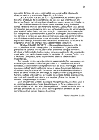 27

genésicos de todos os seres, encarnados e desencarnados, plasmando
alicerces preciosos aos estudos filogenéticos do futuro.
       DESCENDÊNCIA E SELEÇÃO — É justo lembrar, no entanto, que os
trabalhos gradativos da descendência e da seleção, que encontrariam em
Lamarck e Darwin expositores dos mais valiosos, operavam-se em dois planos.
       As crisálidas de consciência dos reinos inferiores, mergulhadas em
campo vibratório diferente pelo fenômeno da morte, justapunham-se às células
renascentes que continuavam a servi-las, colhendo elementos de transmutação
para a volta à esfera física, pela reencarnação compulsória, sob a orientação
das Inteligências Sublimes que nos sustentam a romagem, circunstância que
nos compele a considerar que o transformismo das espécies, como também a
constituição de espécies novas, em se ajustando a funções fisiológicas,
expansão e herança, baseiam-se no mecanismo e na química do núcleo e do
citoplasma, em que as energias fisiopsicossomáticas se reúnem.
       GENEALOGIA DO ESPÍRITO — Os naturalistas situados no chão do
mundo, desde os sacerdotes egípcios, que estudavam a origem da vida
planetária em conchas fósseis, até os mais eminentes biólogos modernos,
atreitos à unilateralidade de observação, compreensivelmente não conseguirão
suprir as lacunas existentes no quadro da evolução, não obstante Cuvier, com
a Anatomia Comparada, tenha traçado forma básica à sistemática da
Paleontologia.
     Em verdade, porém, para não cairmos nas recapitulações Incessantes, em
torno de apreciações e conclusões que a ciência do mundo tem repetido à
saciedade, acrescentaremos simplesmente que as leis da reprodução animal,
orientadas pelos Instrutores Divinos, desde o casulo ferruginoso do leptótrix,
através da retração e expansão da energia nas ocorrências do nascimento e
morte da forma, recapitulam ainda hoje, na organização de qualquer veículo
humano, na fase embriogênica, a evolução tilogenética de todo o reino animal,
demonstrando que além da ciência que estuda a gênese das formas, há
também uma genealogia do espírito.
     Com a Supervisão Celeste, o princípio inteligente gastou, desde os vírus e
as bactérias das primeiras horas do protoplasma na Terra, mais ou menos
quinze milhões de séculos, a fim de que pudesse, como ser pensante, embora
em fase embrionária da razão, lançar as suas primeiras emissões de pen-
samento contínuo para os Espaços Cósmicos.

                                                       Pedro Leopoldo, 2/2/58.
 