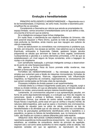 28


                                7
                    Evolução e hereditariedade
        PRINCÍPIO INTELIGENTE E HEREDITARIEDADE — Reportando-nos à
lei da hereditariedade, é imperioso, de certo modo, recordar a Geometria para
simplificar-lhe os conceitos.
        Considerando a Geometria por ciência que estuda as propriedades do
espaço limitado, vamos encontrar a hereditariedade como lei que define a vida,
circunscrita à forma em que se externa.
     Só a inteligência consegue traçar linhas inteligentes.
     Em razão disso, e atendendo-se aos objetivos finalistas do Universo, não
será possível esquecer o Plano Divino, quando se trate de qualquer imersão
mais profunda na Genética, ainda mesmo que isso repugne aos cultores da
ciência materialista.
     Como se estruturaram os cromatídeos nos cromossomos é problema que,
de todo, por enquanto, nos escapa ao sentido, mas sabemos que os Arquitetos
Espirituais, entrosados à Supervisão Celeste, gastaram longos séculos
preparando as células que serviriam de base ao reino vegetal, combinando
nucleoprotemas a glúcides e a outros elementos primordiais, a fim de que se
estabelecessem um nível seguro de forças constantes, entre a bagagem do
núcleo e do citoplasma.
     Com semelhante realização, o princípio inteligente começa a desenvolver-
se do ponto de vista fisiopsicossomático.
     Não apenas a forma física do futuro promete então revelar-se, mas
também a forma espiritual.
     FATORES DA HEREDITARIEDADE — Na intimidade dos corpúsculos
simples que evoluiriam para a feição de máquinas microscópicas, formadas de
protoplasma e para-plasma, fixam-se, vagarosamente, sob influenciação
magnética, os fragmentos de cromatina, organizando-se os cromossomos em
que seriam condensadas as fórmulas vitais da reprodução.
      Processos múltiplos de divisão passam a ser experimentados.
      A divisão direta ou a mitose é largamente usada para, em seguida, surgir a
mitose ou divisão indireta, em que as alterações naturais da mônada celeste se
refletem no núcleo, prenunciando sempre maiores transformações.
      Lentamente, os cromossomos adquirem a sua apresentação peculiar, em
forma de ponto-alça-bastonete-bengala, e a evolução que lhes diz respeito na
cariocinese, desde a prófase à telófase, merece a melhor atenção dos
Construtores Divinos, que através do centro celular mantêm a junção das
forças físicas e espirituais, ponto esse em que se verifica o impulso mental, de
natureza eletromagnética, pelo qual se opera o movimento dos cromossomos,
na direção do equador para os pólos da célula, cunhando as leis da
hereditariedade e da afinidade que se vão exercer, dispondo nos cromatídeos,
em forma de granulações perfeitamente identificáveis entre o leptotênio e o
paquitênio, os genes ou fatores da hereditariedade, que, no transcurso dos sé-
culos, são fixados em número e valores diferentes para cada espécie.
      ARQUIVO DOS REFLEXOS CONDICIONADOS —Através dos estágios
nascimento-experiência-morte-experiência-renascimento, nos planos físico e
extrafísico, as crisálidas de consciência, dentro do princípio de repetição,
respiram sob o sol como seres autótrofos no reino vegetal, onde as células, nas
espécies variadas em que se aglutinam, se reproduzem de modo
 