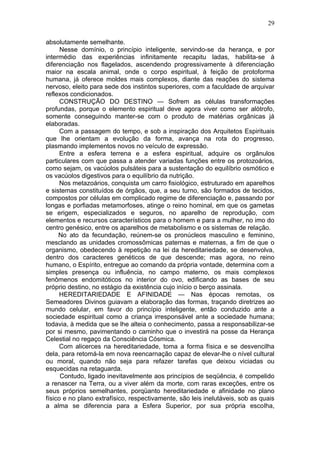 29

absolutamente semelhante.
      Nesse domínio, o princípio inteligente, servindo-se da herança, e por
intermédio das experiências infinitamente recapitu ladas, habilita-se à
diferenciação nos flagelados, ascendendo progressivamente à diferenciação
maior na escala animal, onde o corpo espiritual, à feição de protoforma
humana, já oferece moldes mais complexos, diante das reações do sistema
nervoso, eleito para sede dos instintos superiores, com a faculdade de arquivar
reflexos condicionados.
      CONSTRUÇÃO DO DESTINO — Sofrem as células transformações
profundas, porque o elemento espiritual deve agora viver como ser alótrofo,
somente conseguindo manter-se com o produto de matérias orgânicas já
elaboradas.
      Com a passagem do tempo, e sob a inspiração dos Arquitetos Espirituais
que lhe orientam a evolução da forma, avança na rota do progresso,
plasmando implementos novos no veículo de expressão.
      Entre a esfera terrena e a esfera espiritual, adquire os orgânulos
particulares com que passa a atender variadas funções entre os protozoários,
como sejam, os vacúolos pulsáteis para a sustentação do equilíbrio osmótico e
os vacúolos digestivos para o equilíbrio da nutrição.
      Nos metazoários, conquista um carro fisiológico, estruturado em aparelhos
e sistemas constituídos de órgãos, que, a seu turno, são formados de tecidos,
compostos por células em complicado regime de diferenciação e, passando por
longas e porfiadas metamorfoses, atinge o reino hominal, em que os gametas
se erigem, especializados e seguros, no aparelho de reprodução, com
elementos e recursos característicos para o homem e para a mulher, no imo do
centro genésico, entre os aparelhos de metabolismo e os sistemas de relação.
     No ato da fecundação, reúnem-se os pronúcleos masculino e feminino,
mesclando as unidades cromossômicas paternas e maternas, a fim de que o
organismo, obedecendo à repetição na lei da hereditariedade, se desenvolva,
dentro dos caracteres genéticos de que descende; mas agora, no reino
humano, o Espírito, entregue ao comando da própria vontade, determina com a
simples presença ou influência, no campo materno, os mais complexos
fenômenos endomitóticos no interior do ovo, edificando as bases de seu
próprio destino, no estágio da existência cujo início o berço assinala.
     HEREDITARIEDADE E AFINIDADE — Nas épocas remotas, os
Semeadores Divinos guiavam a elaboração das formas, traçando diretrizes ao
mundo celular, em favor do princípio inteligente, então conduzido ante a
sociedade espiritual como a criança irresponsável ante a sociedade humana;
todavia, à medida que se lhe alteia o conhecimento, passa a responsabilizar-se
por si mesmo, pavimentando o caminho que o investirá na posse da Herança
Celestial no regaço da Consciência Cósmica.
     Com alicerces na hereditariedade, toma a forma física e se desvencilha
dela, para retomá-la em nova reencarnação capaz de elevar-lhe o nível cultural
ou moral, quando não seja para refazer tarefas que deixou viciadas ou
esquecidas na retaguarda.
      Contudo, ligado inevitavelmente aos princípios de seqüência, é compelido
a renascer na Terra, ou a viver além da morte, com raras exceções, entre os
seus próprios semelhantes, porqüanto hereditariedade e afinidade no plano
físico e no plano extrafísico, respectivamente, são leis inelutáveis, sob as quais
a alma se diferencia para a Esfera Superior, por sua própria escolha,
 