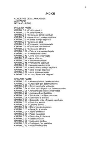 3


                                ÍNDICE
CONCEITOS DE ALLAN KARDEC
ANOTAÇÃO
NOTA AO LEITOR

PRIMEIRA PARTE
CAPÍTULO 1 = Fluído cósmico
CAPÍTULO 2 = Corpo espiritual
CAPÍTULO 3 = Evolução e corpo espiritual
CAPÍTULO 4 = Automatismo e corpo espiritual
CAPÍTULO 5 = Células e corpo espiritual
CAPÍTULO 6 = Evolução e sexo
CAPÍTULO 7 = Evolução e hereditariedade
CAPÍTULO 8 = Evolução e metabolismo
CAPÍTULO 9 = Evolução e cérebro
CAPÍTULO 10 = Palavra e responsabilidade
CAPÍTULO 11 = Existência da alma
CAPÍTULO 12 = Alma e desencarnação
CAPÍTULO 13 = Alma e fluídos
CAPÍTULO 14 = Simbiose espiritual
CAPÍTULO 15 = Vampirismo espiritual
CAPÍTULO 16 = Mecanismos da mente
CAPÍTULO 17 = Mediunidade e corpo espiritual
CAPÍTULO 18 = Sexo e corpo espiritual
CAPÍTULO 19 = Alma e reencarnação
CAPÍTULO 20 = Corpo espiritual e religiões

SEGUNDA PARTE
CAPÍTULO 21 = Alimentação dos desencarnados
CAPÍTULO 22 = Linguagem dos desencarnados
CAPÍTULO 23 = Corpo espiritual e volitação
CAPÍTULO 24 = Linhas morfológicas dos desencarnados
CAPÍTULO 25 = Apresentação dos desencarnados
CAPÍTULO 26 = Justiça na Espiritualidade
CAPÍTULO 27 = Vida social dos desencarnados
CAPÍTULO 28 = Matrimônio e divórcio
CAPÍTULO 29 = Separação entre cônjuges espirituais
CAPÍTULO 30 = Disciplina afetiva
CAPÍTULO 31 = Conduta afetiva
CAPÍTULO 32 = Diferenciação dos sexos
CAPÍTULO 33 = Gestação frustrada
CAPÍTULO 34 = Aborto criminoso
CAPÍTULO 35 = Passe magnético
CAPÍTULO 36 = Determinação de sexo
CAPÍTULO 37 = Desencarnação
CAPÍTULO 38 = Evolução e destino
CAPÍTULO 39 = Predisposições mórbidas
CAPÍTULO 40 = Invasão microbiana
 