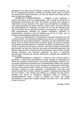 30

aprendendo com larga soma de esforço a reger-se pelo bem invariável, que,
em lhe assegurando equilíbrio, também lhe confere poder sobre os fatores
circunstanciais do próprio ambiente, a fim de criar valores mais nobres para os
seus impulsos de perfeição.
     GEOMETRIA TRANSCENDENTE — Chegada a essa eminência, a
criatura submete-se à lei da hereditariedade, com o direito de alterar-lhe as
disposições fundamentais até ponto não distante do limite justo, segundo o
merecimento de que disponha. Para ajudar aos semelhantes na escalada a
mais ampla aquisições na senda evolutiva, recolhe, assim, concurso precioso
dos Organizadores do Progresso, na mitose do ovo que lhe facultará novo
corpo no mundo, de vez que toda permuta de cromossomos, no vaso uterino,
está invariavelmente presidida por agentes magnéticos ordinários ou
extraordinários, conforme o tipo da existência que se faz ou refaz, com as
chaves da hereditariedade atendendo aos seus fins.
     Eis por que, interpretando os cromossomos à guisa de caracteres em que
a mente inscreve, nos corpúsculos celulares que a servem, as disposições e os
significados dos seus próprios destinos, caracteres que são constituídos pelos
genes, como as linhas são formadas de pontos, genes aos quais se mesclam
os elementos chamados bióforos, e tomando os bióforos, nesses pontos, como
sendo os grânulos de tinta que os cobrem, será lícito comparar os princípios
germinativos, nos domínios inferiores, aos traços da Geometria elementar, que
apenas cogita de linhas e figuras simples da evolução, para encontrar, nesses
mesmos princípios, nos domínios superiores da alma, a Geometria
transcendente, aplicada aos cálculos diferenciais e integrais das questões de
causa e efeito.
     HEREDITARIEDADE E CONDUTA — Portanto, como é fácil de sentir e
apreender, o corpo herda naturalmente do corpo, segundo as disposições da
mente que se ajusta a outras mentes, nos circuitos da afinidade, cabendo, pois,
ao homem responsável reconhecer que a hereditariedade relativa mas compul-
sória lhe talhará o corpo físico de que necessita em determinada encarnação,
não lhe sendo possível alterar o plano de serviço que mereceu ou de que foi
incumbido, segundo as suas aquisições e necessidades, mas pode, pela
própria conduta feliz ou infeliz, acentuar ou esbater a coloração dos programas
que lhe indicam a rota, através dos bióforos ou unidades de força psicos-
somática que atuam no citoplasma, projetando sobre as células e,
conseqüentemente, sobre o corpo os estados da mente, que estará
enobrecendo ou agravando a própria situação, de acordo com a sua escolha
do bem ou do mal.

                                                              Uberaba, 5/2/58.
 