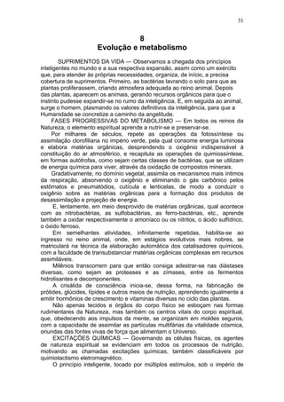 31


                                 8
                      Evolução e metabolismo
        SUPRIMENTOS DA VIDA — Observamos a chegada dos princípios
inteligentes no mundo e a sua respectiva expansão, assim como um exército
que, para atender às próprias necessidades, organiza, de início, a precisa
cobertura de suprimentos. Primeiro, as bactérias lavrando o solo para que as
plantas proliferassem, criando atmosfera adequada ao reino animal. Depois
das plantas, aparecem os animais, gerando recursos orgânicos para que o
instinto pudesse expandir-se no rumo da inteligência. E, em seguida ao animal,
surge o homem, plasmando os valores definitivos da inteligência, para que a
Humanidade se concretize a caminho da angelitude.
     FASES PROGRESSIVAS DO METABOLISMO — Em todos os reinos da
Natureza, o elemento espiritual aprende a nutrir-se e preservar-se.
     Por milhares de séculos, repete as operações da fotossíntese ou
assimilação clorofiliana no império verde, pela qual consome energia luminosa
e elabora matérias orgânicas, desprendendo o oxigênio indispensável à
constituição do ar atmosférico, e recapitula as operações da quimiossíntese,
em formas autótrofas, como sejam certas classes de bactérias, que se utilizam
de energia química para viver, através da oxidação de compostos minerais.
     Gradativamente, no domínio vegetal, assimila os mecanismos mais íntimos
da respiração, absorvendo o oxigênio e eliminando o gás carbônico pelos
estômatos e pneumatódios, cutícula e lenticelas, de modo a conduzir o
oxigênio sobre as matérias orgânicas para a formação dos produtos de
desassimilação e projeção de energia.
      E, lentamente, em meio desprovido de matérias orgânicas, qual acontece
com as nitrobactérias, as sulfobactérias, as ferro-bactérias, etc., aprende
também a oxidar respectivamente o amoníaco ou os nitritos, o ácido sulfídrico,
o óxido ferroso.
      Em semelhantes atividades, infinitamente repetidas, habilita-se ao
ingresso no reino animal, onde, em estágios evolutivos mais nobres, se
matriculará na técnica da elaboração automática dos catalisadores químicos,
com a faculdade de transubstanciar matérias orgânicas complexas em recursos
assimiláveis.
      Milênios transcorrem para que então consiga adestrar-se nas diástases
diversas, como sejam as proteases e as zímases, entre os fermentos
hidrolisantes e decomponentes.
      A crisálida de consciência inicia-se, dessa forma, na fabricação de
prótides, glúcides, lípides e outros meios de nutrição, aprendendo igualmente a
emitir hormônios de crescimento e vitaminas diversas no ciclo das plantas.
      Não apenas tecidos e órgãos do corpo físico se esboçam nas formas
rudimentares da Natureza, mas também os centros vitais do corpo espiritual,
que, obedecendo aos impulsos da mente, se organizam em moldes seguros,
com a capacidade de assimilar as partículas multifárias da vitalidade cósmica,
oriundas das fontes vivas de força que alimentam o Universo.
      EXCITAÇÕES QUÍMICAS — Governando as células físicas, os agentes
de natureza espiritual se evidenciam em todos os processos de nutrição,
motivando as chamadas excitações químicas, também classificáveis por
quimiotactismo eletromagnético.
      O princípio inteligente, tocado por múltiplos estímulos, sob o império de
 