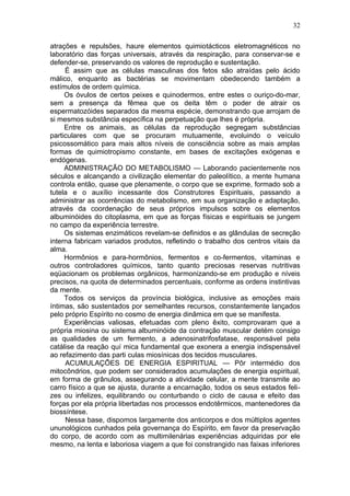 32

atrações e repulsões, haure elementos quimiotácticos eletromagnéticos no
laboratório das forças universais, através da respiração, para conservar-se e
defender-se, preservando os valores de reprodução e sustentação.
     É assim que as células masculinas dos fetos são atraídas pelo ácido
málico, enquanto as bactérias se movimentam obedecendo também a
estímulos de ordem química.
     Os óvulos de certos peixes e quinodermos, entre estes o ouriço-do-mar,
sem a presença da fêmea que os deita têm o poder de atrair os
espermatozóides separados da mesma espécie, demonstrando que arrojam de
si mesmos substância específica na perpetuação que lhes é própria.
     Entre os animais, as células da reprodução segregam substâncias
particulares com que se procuram mutuamente, evoluindo o veículo
psicossomático para mais altos níveis de consciência sobre as mais amplas
formas de quimiotropismo constante, em bases de excitações exógenas e
endógenas.
     ADMINISTRAÇÃO DO METABOLISMO — Laborando pacientemente nos
séculos e alcançando a civilização elementar do paleolítico, a mente humana
controla então, quase que plenamente, o corpo que se exprime, formado sob a
tutela e o auxílio incessante dos Construtores Espirituais, passando a
administrar as ocorrências do metabolismo, em sua organização e adaptação,
através da coordenação de seus próprios impulsos sobre os elementos
albuminóides do citoplasma, em que as forças físicas e espirituais se jungem
no campo da experiência terrestre.
     Os sistemas enzimáticos revelam-se definidos e as glândulas de secreção
interna fabricam variados produtos, refletindo o trabalho dos centros vitais da
alma.
     Hormônios e para-hormônios, fermentos e co-fermentos, vitaminas e
outros controladores químicos, tanto quanto preciosas reservas nutritivas
eqüacionam os problemas orgânicos, harmonizando-se em produção e níveis
precisos, na quota de determinados percentuais, conforme as ordens instintivas
da mente.
     Todos os serviços da província biológica, inclusive as emoções mais
íntimas, são sustentados por semelhantes recursos, constantemente lançados
pelo próprio Espírito no cosmo de energia dinâmica em que se manifesta.
     Experiências valiosas, efetuadas com pleno êxito, comprovaram que a
própria miosina ou sistema albuminóide da contração muscular detém consigo
as qualidades de um fermento, a adenosinatrifosfatase, responsável pela
catálise da reação quí mica fundamental que exonera a energia indispensável
ao refazimento das parti culas miosínicas dos tecidos musculares.
     ACUMULAÇÕES DE ENERGIA ESPIRITUAL — Pôr intermédio dos
mitocôndrios, que podem ser considerados acumulações de energia espiritual,
em forma de grânulos, assegurando a atividade celular, a mente transmite ao
carro físico a que se ajusta, durante a encarnação, todos os seus estados feli-
zes ou infelizes, equilibrando ou conturbando o ciclo de causa e efeito das
forças por ela própria libertadas nos processos endotêrmicos, mantenedores da
biossíntese.
     Nessa base, dispomos largamente dos anticorpos e dos múltiplos agentes
ununológicos cunhados pela governança do Espírito, em favor da preservação
do corpo, de acordo com as multimilenárias experiências adquiridas por ele
mesmo, na lenta e laboriosa viagem a que foi constrangido nas faixas inferiores
 