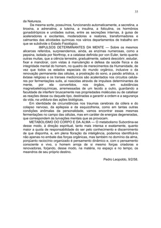 33

da Natureza.
      Da mesma sorte, possuímos, funcionando automaticamente, a secretina, a
tiroxina, a adrenalina, a luteína, a insulina, a foliculina, os hormônios
gonadotrópicos e unidades outras, entre as secreções internas, à guisa de
aceleradores e excitantes, moderadores e reatores, transformadores e
calmantes das atividades químicas nos vários departamentos de trabalho em
que se subdivide o Estado Fisiológico.
           IMPULSOS DETERMINANTES DA MENTE — Sobre os mesmos
alicerces referidos, surpreendemos, ainda, as enzimas numerosas, como a
pepsina, isolada por Northrop, e a catalase definida por von Euler, tanto quanto
outras muitas, que a ciência terrestre, gradualmente, saberá descobrir, estudar,
fixar e manobrar, com vistas à manutenção e defesa da saúde física e da
integridade mental do homem, no quadro de merecimentos da Humanidade, de
vez que todos os estados especiais do mundo orgânico, inclusive o da
renovação permanente das células, a prostração do sono, a paixão artística, o
êxtase religioso e os transes mediúnicos são acalentados nos circuitos celula-
res por fermentações sutis, aí nascidas através de impulsos determinantes da
mente,     por    ela      convertidos,    nos    órgãos,    em      substâncias
magnetoeletroquímicas, arremessadas de um tecido a outro, guardando a
faculdade de interferir bruscamente nas propriedades moléculas ou de catalisar
as reações desse ou daquele tipo, destinadas a garantir a ordem e a segurança
da vida, na urdidura das ações biológicas.
     Em identidade de circunstâncias nos traumas cerebrais da cólera e do
colapso nervoso, da epilepsia e da esquizofrenia, como em tantas outras
condições anômalas da personalidade, vamos encontrar essas mesmas
fermentações no campo das células, mas em caráter de energias degeneradas,
que correspondem às turvações mentais que as provocam.
     METABOLISMO DO CORPO E DA ALMA — O metabolismo Subordina-se
desse modo, à direção espiritual, tanto mais intensa e exatamente, quanto
maior a quota de responsabilidade do ser pelo conhecimento e discernimento
de que disponha, e, em plena floração da inteligência, podemos identificá-lo
não apenas no embate das forças orgânicas, mas também no domínio da alma,
porqüanto raciocínio organizado é pensamento dinâmico e, com o pensamento
consciente e vivo, o homem arroja de si mesmo forças criadoras e
renovadoras, forjando, desse modo, na matéria, no espaço e no tempo, os
meandros de seu próprio destino.

                                                       Pedro Leopoldo, 9/2/58.
 