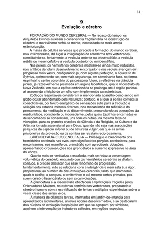 34


                                 9
                         Evolução e cérebro
     FORMAÇÃO DO MUNDO CEREBRAL — No regaço do tempo, os
Arquitetos Divinos auxiliam a consciencia fragmentária na construção do
cérebro, o maravilhoso ninho da mente, necessitada de mais ampla
exteriorização.
     A massa de células nervosas que precede a formação do mundo cerebral,
nos invertebrados, dá lugar à invaginação do ectoderma nos vertebrados,
constituindo-se, lentamente, a vesícula anterior ou prosencéfalo, a vesícula
média ou mesencéfalo e a vesícula posterior ou rombencéfalo.
     Nos peixes, os hemisférios cerebrais mostram-se ainda muito reduzidos,
nos anfíbios denotam desenvolvinento encorajador e nos répteis avançam em
progresso mais vasto, configurando já, com alguma perfeição, o aqueduto de
Sylvius, aprimorando-se, com mais segurança, em semelhante fase, na forma
espiritual, o centro coronário do psicossoma futuro, a refletir-se na glândula
pineal, já razoavelmente plasmada em alguns lacertídeos, qual o rincocéfalo da
Nova Zelândia, em que a epífise embrionária se prolonga até à região parietal,
aí assumindo a feição de um olho com implementos característicos.
     Zoólogos respeitáveis consideram o mencionado aparelho como sendo um
globo ocular abandonado pela Natureza; contudo, é aí que a epífise começa a
consolidar-se, por fulcro energético de sensações sutis para a tradução e
seleção dos estados mentais diversos, nos mecanismos da reflexão e do
pensamento, da meditação e do discernimento, prenunciando as operações da
mediunidade, consciente ou inconsciente, pelas quais Espíritos encarnados e
desencarnados se consorciam, uns com os outros, na mesma faixa de
vibrações, para as grandes criações da Ciência e da Religião, da Cultura e da
Arte, na jornada ascensional para Deus, quando não seja nas associações
psíquicas de espécie inferior ou de natureza vulgar, em que as almas
prisioneiras da provação ou da sombra se retratam reciprocamente.
     GIRENCEFALIA E LISSENCEFALIA — Prossegue o crescimento dos
hemisférios cerebrais nas aves, com significativas porções cerebelares, para
encontrarmos, nos mamíferos, o encéfalo com apreciáveis dotações,
apresentando circunvoluções nos girencéfalos e aumento expressivo na área
do córtex.
     Quanto mais se verticaliza a escalada, mais se reduz a percentagem
volumétrica do cerebelo, enquanto que os hemisférios cerebrais se dilatam;
contudo, é preciso destacar que esse fenômeno de progressão,
fundamentalmente, não se relaciona com a inteligência e nem esta é, a rigor,
proporcional ao número de circunvoluções cerebrais, tanto que mamíferos,
quais o coelho, o canguru, o ornitorrinco e até mesmo certos primatas, pos-
suem cérebro lissencéfalo ou sem circunvoluções.
     A girencefalia e a lissencefalia obedecem a tipificações traçadas pelos
Orientadores Maiores, no extenso domínio dos vertebrados, preparando o
cérebro humano com a estratificação de lentas e múltiplas experiências sobre a
vasta classe dos seres vivos.
     A maneira de crianças tenras, internadas em jardim-de-inrancia para
aprendizados rudimentares, animais nobres desencarnados, a se destacarem
dos núcleos de evolução fisiopsíquica em que se agrupam por simbiose,
acolhem a intervenção de instrutores celestes, em regiões especiais,
 