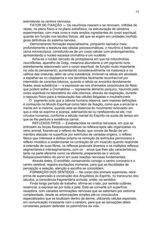 35

exercitando os centros nervosos.
      FATOR DE FIXAÇÃO — Os neurônios nascem e se renovam, milhões de
vezes, no plano físico e no plano extrafísico, na estruturação de cérebros
experimentais, com mais vivos e mais amplos ingredientes do corpo espiritual,
quando em função nos tecidos físicos, até que se ergam em unidades morfoló-
gicas definitivas do sistema nervoso.
      Demonstrando formação especialíssima, porqüanto reproduz mais
profundamente a tessitura das células psicossomáticas, o neurônio é toda uma
usina microscópica, constituído-se de um corpo celular com prolongamentos,
apresentando o núcleo escassa cromatina e um nucléolo
       Acha-se o núcleo cercado de protoplasnia em que há mitocôndrios
neurofibrilas, aparelho de Golgi, melanina abundante e um pigmento ocre,
estreitamente relacionado com o corpo espiritual, de função muito importante
na vida do pensamento, aumentando consideravelmente na madureza e na
velhice das criaturas, além de uma substância, invisível na célula em atividade,
a espalhar-se no citoplasma e nos dendritos fácilmente reconhecível por
intermédio de corantes básicos, quando a célula se encontra devidamente
fixada; essa substância — a expressar-se nos chamados corpúsculos de Nissi,
que podem sofrer a Cromatólise — representa alimento psíquico, haurindo pelo
corpo espiritual no laboratório da vida cósmica, através da respiração, durante
o repouso físico para a restauração das células fatigadas e insubstituíveis
     O pigmento ocre que a ciência humana observa, sem maiores definições
é conhecido no Mundo Espiritual como fator de fixação, como que a encerrar a
mente em si mesma, quando esta se distancia do movimento renovador em
que a vida se exprime e avança, adensando-se ou rarefazendo-se ele, nos
círculos humanos, conforme a atitude mental do Espírito na quota de tempo em
que se lhe perdure a existência carnal.
       REFLEXOS-TIPOS — Estabelecidos os centros nervosos, em que se
entrosam as forças fisiopsicossomáticas os reflexos-tipos são organizadas no
reino animal, fixando-se o reflexo de flexão, que consta da flexão de um
membro atacado na superfície por estímulos de variadas origens, o reflexo
fásico que interessa a defesa própria na remoção de estímulos perniciosos o
reflexo miotático a evidenciarse na contração de um músculo quando responde
à extensão de suas fibras, os reflexos posturais diversos e os múltiplos reflexos
segmentares e intersegmentares, com os arcos que lhes são característicos,
tanto na parte aferente como na eferente, preparando-se o veículo
fisiopsicossomático do porvir em suas reações nervosas fundamentais.
       Através deles, O encéfalo, conservando consigo o centro coronário e o
centro cerebral, registra excitações inúmeras, para que as faculdades de
percepção e seleção, atenção e escolha se consolidem.
     FORMAÇÃO DOS SENTIDOS — No corpo dos animais superiores, obra-
prima de supervisão e construção dos Arquitetos do Espírito, no transcurso dos
séculos, a consciência fragmentária acrisola, então, os sentidos.
      Findo longo período de trabalho, afirma-se o tato, por sentido cutâneo
essencial, a espraiar-se por toda a pele. Esta se converte em superfície
receptora, com variadas terminações nervosas que se salientam por extrema
complexidade, desde as arborizações simples até os corpúsculos
especializados que se localizam dentro da derme, utilizando células especiais,
em comunicação incessante com o cérebro, para que as sensações táteis
constantes possam defender os patrimônios da vida.
 