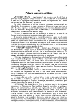 38


                                 10
                    Palavra e responsabilidade
     LINGUAGEM ANIMAL — Aperfeiçoando as engrenagens do cérebro, o
princípio inteligente sentiu a necessidade de comunicação com os semelhantes
e, para isso, a linguagem surgiu entre os animais, sob o patrocínio dos Gênios
VenerAveis que nos presidem a existência.
     De início, o fonema e a mímica foram os processos indispensáveis ao
intercâmbio de impressões ou para o serviço de defesa, como, por exemplo, o
silvo de vários répteis, o coaxar dos batráquios, as manifestações sonoras das
aves e o mimetismo de alguns insetos e vertebrados, a se modificarem subita-
mente de cor, preservando-se contra o perigo.
     Contudo, à medida que se lhe acentuava a evolução, a consciência
fragmentária investia-se na posse de mais amplos recursos.
     O lobo grita pelos companheiros na sombra noturna, o gato encolerizado
mostra fúria característica, miando raivosamente, o cavalo relincha de maneira
particular, expressando alegria ou contrariedade, a galinha emite inteijeições
adequadas para anunciar a postura, acomodar a prole, alimentar os pintinhos
ou rogar socorro quando assustada, e o cão é quase humano, em seus gestos
de contentamento e em seus ganidos de dor.
         INTERVENÇÕES ESPIRiTUAIS — É assim que, atingindo os alicerces
da Humanidade, o corpo espiritual do homem infraprimitivo demora-se longo
tempo em regiões espaciais próprias, sob a assistência dos Instrutores do
Espírito, recebendo intervenções sutis nos petrechos da fonação para que a
palavra articulada pudesse assinalar novo ciclo de progresso.
      O laringe, situado acima da traquéia e adiante da faringe, consubstanciado
num esqueleto cartilaginoso, urdido em fibras e ligamentos, com uma seleta de
pequenos músculos, sofre, nas mãos sábias dos Condutores Espirituais, à
maneira de um órgão precioso entre os dedos de cirurgiões exímios no serviço
de plástica, delicadas operações no curso dos séculos, para que os músculos
mencionados se façam simétricos e para que se vinculem, tão destros quanto
possível, à produção fisiológica da voz.
      Em sua contextura interna aglutina-se uma mucosa ciliada que se destina
ao trabalho de lançamento do som e que verte pelos estreitamentos,
transformando-se em pavimentosa-estratificada na borda livre das cordas
vocais verdadeiras.
      Fora da ação das cordas vocais, o laringe revela no pescoço movimentos
de ascensão e descensão, elevando-se na expiração e na deglutição e
baixando na inspiração, na sucção e no bocejar, salientando-se no corpo qual
perfeito instrumento de efeitos musicais.
      MECANISMO DA PALAVRA — Com o extremo carinho de vagarosa
confecção, os Técnicos da Espiritualidade Superior compõem a cartilagem
situada em plano inferior, a cricóide, que representa um anel modificado da
traquéia, sustentando uma placa na parte posterior, sobre a qual, no bordo
superior e de ambos os lados da linha média, se apóiam as duas aritenóides,
que se permitem, assim, a conjunção ou o afastamento entre si. Cada uma
possui na base uma apófise: a interna, vocal, em que está inserida a parte
posterior da corda vocal verdadeira do mesmo lado, e a outra, que é externa,
muscular. Com a mesma habilidade, os Técnicos tecem a cartilagem localizada
na região anterior ou cartilagem tireóide, a destacar-se sob a pele no chamado
 