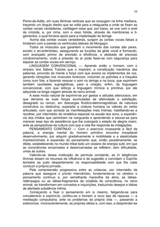 39

Pomo-de-Adão, em suas lâminas verticais que se conjugam na linha mediana,
traçando um ângulo diedro que se volta para a retaguarda e onde se fixam as
cordas vocais verdadeiras, cartilagem essa que, por baixo, se une com o anel
da cricóide, e, por cima, com o osso hióide, através de membranas e li-
gamentos, o qual fornece apoio para a implantação do laringe.
      Acima das cordas vocais verdadeiras, surgem as cordas vocais falsas a
limitarem com a parede os ventrículos laterais de Morgagni.
     Todos os músculos que garantem o movimento das cordas são pares,
exceto o ari-aritenóideo, assegurando as funções da glote vocal e formando,
com avançado primor de previsão e eficiência, a abóbada de precioso
condicionamento, onde a pressão do ar pode fazer-se com segurança para
separar as cordas vocais em serviço.
     LINGUAGEM CONVENCIONAL — Aprende então o homem, com o
amparo dos Sábios Tutores que o inspiram, a constituição mecânica das
palavras, provindo da mente a força com que aciona os implementos da voz,
gerando vibrações nos músculos torácicos, incluindo os pulmões e a traquéia
como num fole, e fazendo ressoar o som no laringe e na boca, que exprimem
também cavidades supraglóticas, para a criação, enfim, da linguagem
convencional, com que reforça a linguagem mímica e primitiva, por ele
adquirida na longa viagem através do reino animal.
     A esse modo natural de exprimir-se por gestos e atitudes silenciosos, em
que derrama as suas forças acumuladas de afetividade e satisfação,
desagrado ou rancor, em descargas fluídico-eletromagnéticas de natureza
construtiva ou destrutiva, superpõe a criatura humana os valores do verbo
articulado, com que acrisola as manifestações mais Íntimas, habilitando-se a
recolher, por intermédio de sinalética especial na escala dos sons, a experiên-
cia dos irmãos que caminham na vanguarda e aprendendo a educar-se para
merecer esse tipo de assistência que lhe outorgará o estado de alegria maior,
ante as perspectivas da cultura com que a vida lhe responde às indagações.
     PENSAMENTO CONTÍNUO — Com o exercício incessante e fácil da
palavra, a energia mental do homem primitivo encontra insopitável
desenvolvimento, por adquirir gradativamente a mobilidade e a elasticidade
imprescindíveis à expansão do pensamento que, então paulatinamente, se
dilata, estabelecendo no mundo tribal todo um oceano de energia sutil, em que
as consciências encarnadas e desencarnadas se refletem, sem dificuldade,
umas às outras.
     Valendo-se dessa instituição de permuta constante, as In teligências
Divinas dosam os recursos da influência e da sugestão e convidam o Espírito
terrestre ao justo despertamento na responsabilidade com que lhe cabe
conduzir a própria jornada...
     Pela compreensão progressiva entre as criaturas, por intermédio da
palavra que assegura o pronto intercâmbio, fundamenta-se no cérebro o
pensamento contínuo e, por semelhante maravilha da alma, as idéias-
relâmpagos ou as idéias-fragmentos da crisálida de consciência, no reino
animal, se transformam em conceitos e inquirições, traduzindo desejos e idéias
de alentada substância íntima.
      Começando a fixar o pensamento em si mesmo, fatigando-se para
concatená-lo e exprimi-lo, confiou-se o homem a novo tipo de repouso — a
meditação compulsória, ante os problemas da própria vida —, passando a
exteriorizar, inconscientemente, as próprias idéias e, com isso, a desprender-se
 