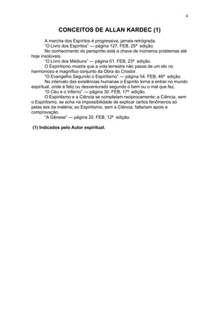 4


             CONCEITOS DE ALLAN KARDEC (1)
        A marcha dos Espíritos é progressiva, jamais retrógrada.
        “O Livro dos Espíritos” — página 127. FEB, 25ª edição.
        No conhecimento do perispírito está a chave de inúmeros problemas até
hoje insolúveis.
        “O Livro dos Médiuns” — página 61. FEB, 23ª edição.
        O Espiritismo mostra que a vida terrestre não passa de um elo no
harmonioso e magnífico conjunto da Obra do Criador.
        “O Evangelho Segundo o Espiritismo” — página 54. FEB, 46ª edição.
        No intervalo das existências humanas o Espírito torna a entrar no mundo
espiritual, onde é feliz ou desventurado segundo o bem ou o mal que fez.
        “O Céu e o Inferno” — página 30. FEB, 17ª edição.
        O Espiritismo e a Ciência se completam reciprocamente; a Ciência, sem
o Espiritismo, se acha na impossibilidade de explicar certos fenômenos só
pelas leis da matéria; ao Espiritismo, sem a Ciência, faltariam apoio e
comprovação.
        “A Gênese” — página 20. FEB, 12ª edição.

(1) Indicados pelo Autor espiritual.
 