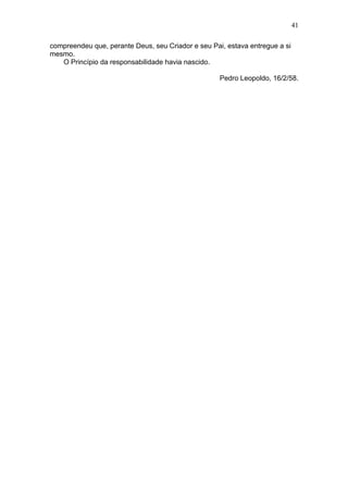 41

compreendeu que, perante Deus, seu Criador e seu Pai, estava entregue a si
mesmo.
   O Princípio da responsabilidade havia nascido.

                                                    Pedro Leopoldo, 16/2/58.
 