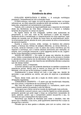42


                                   11
                            Existência da alma
     EVOLUÇÃO MORFOLÓGICA E MORAL — A evolução morfológica
prosseguiu, emparelhando-se com a evolução moral.
     O crânio avançou, com vagar, no rumo de aprimoramento maior, os braços
refinavam-se, as mãos adquiriam excelência táctil não sonhada, e os sentidos,
todos eles, progrediam em acrisolamento e percepção.
     Todavia, com o advento da responsabilidade que o separara da orientação
direta dos Benfeitores da Vida Maior, entregou-se o homem a múltiplos
tentames de progresso no campo do espírito.
     No regime interior de livre indagação, conferia asas audaciosas ao
pensamento, e, com isso, mais se lhe acentuava o poder de imaginar,
facilitando-se-lhe a mentalização e o desprendimento do corpo espiritual, cujas
células em conexão com as células do corpo físico se automatizavam assim,
na emancipação parcial, através do sono, para acesso da alma a ensinamentos
de estrutura superior.
     Guarda a criatura humana, então, consigo, na tessitura dos próprios
órgãos, a herança dos milhões de estágios diferentes, os reinos inferiores, e,
no fundo, sente-se inclinada a viver no plano dos outros mamíferos que lhe
respiram a vizinhança, com o instinto absoluto dominando sem restrições; no
entanto, com a evolução irreversível, o amor agigantou-se-lhe no ser, sugerin-
do-lhe novas disposições à própria existência.
      NOÇÃO DO DIREITO — Em razão do apego aos rebentos da própria
carne, institw a propriedade da faixa de solo em que se lhe encrava a moradia
e, atendendo a essa mesma raiz de afetividade, traça a si próprio determinadas
regras de conduta, para que não imponha aos semelhantes ofensas e prejuízos
que não deseja receber.
      Acontece, assim, o inesperado.
      O homem selvático que não pretende abandonar os apetites e prazeres da
experiência animal, fabrica para si mesmo os freios que lhe controlarão a
liberdade, a fim de que se lhe enobreça o caráter iniciante.
      Estabelecendo a posse tirânica em tudo o que julga seu, desiste de
aproveitar o que pertence ao vizinho, sob pena de expor-se a penalidades
cruéis.
      Nasce, desse modo, para ele a noção do direito sobre o alicerce das
obrigações respeitadas.
      CONSCIÊNCIA DESPERTA — É assim que ele transformado interpreta,
sob novo prisma, a importância de sua presença na Terra.
      Não mais lhe seduzem a despreocupação e o nomadismo, assim como
para o homem adulto é já passado o ciclo da infância.
      Sabe agora que o berço carnal se reveste de significação mais profunda.
      Compreende, a pouco e pouco, que a vida lhe registra as contas pessoais,
porqüanto aprende que pode negar o braço ao companheiro necessitado de
apoio, sabendo, porém, que o companheiro poderá recusar-lhe o seu, no
momento em que o desequilíbrio lhe bata à porta.
      Reconhece que dispõe de liberdade para matar o desafeto, mas não
ignora que o desafeto, a seu turno, pode igualmente exterminar-lhe o corpo ou
amargar-lhe o caminho.
      Percebe que os seus gestos e atitudes, para com os outros, criam nos
 