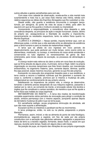 43

outros atitudes e gestos semelhantes para com ele.
      Com esse novo cabedal de observação, revela-se-lhe a vida mental mais
surpreendente e mais rica e, por essa mais intensa vida íntima, retrata com
relativa segurança as idéias dos Espíritos Abnegados que lhe custodiam a rota.
      Desde então, não guarda a existência circunscrita à romagem berço-
túmulo, por alongá-la, do ponto de vista de causa e efeito, para além do
sepulcro em que se lhe guarda o invólucro anulado ou imprestável.
      Incorporando a responsabilidade, a consciência vibra desperta e, pela
consciência desperta, os princípios de ação e reação funcionam, exatos, dentro
do próprio ser, assegurando-se a liberdade de escolha e impondo-lhe,
mecanicamente os resultados respectivos, tanto na esfera física quanto no
Mundo Espiritual.
      A LARVA E A CRIANÇA — Nesse sentido, importa lembrar aqui, com as
diferenças justas, o símile que a vida assinala entre as alterações da existência
para a alma humana e para os insetos de metamorfose integral.
      A larva que se afasta do ovo ingressa em novo período de
desenvolvimento, que pode perdurar por muito tempo, como ocorre entre os
efemerídeos, mostrando, no começo, a membrana do corpo ainda amolecida e
conservando no tubo digestivo os remanescentes de gema da fase
embrionária, para iniciar, depois da excreção, os processos de alimentação e
digestão.
      A criança recém-nata retira-se do útero e entra em nova fase de evolução,
que se firma através de alguns anos. A princípio, tenra e frágil, retém na própria
organização os recursos sangüíneos que lhes foram doados, por manutenção
endosmótica, no organismo materno, para, somente depois, eliminar, quanto
lhe seja possível, esses mesmos recursos, gerando os que lhe são próprios.
     Avançando na execução dos programas traçados para a sua existência, a
larva cresce e recorre a matérias nutritivas que lhe garantam o aumento do
corpo e, conforme a espécie, promove por si mesma a mudança de pele,
indispensável ao condicionamento de seu próprio volume.
     Satisfazendo os imperativos da própria vida, a criança se desenvolve,
tornando o alimento preciso àexpansão de sua máquina orgânica, passando a
realizar por si, isto é, ao comando da mente, a renovação celular dos tecidos e
órgãos que lhe constituem o campo somático, de maneira a que se lhe ajuste a
forma física aos moldes do corpo espiritual.
     METAMORFOSE DO INSETO — A larva dos insetos de transformação
completa experimenta vários períodos de renovação para atingir a condição de
adulto, embora permaneça com o mesmo aspecto, porqüanto apenas depois
da derradeira mudança de pele é que se torna pupa.
     Em semelhante estAgio, acusa progressiva diminuição de atividade, até
que não mais suporte a alimentação.
     Esvaziam-se-lhe os intestinos e paralisam-se-lhe os movimentos.
     A larva protege-se, então, no solo ou na planta, preparando a própria
liberação.
     Permanece, assim, imóvel, e não se alimenta do ponto de vista fisiológico,
encrisalidando-se, segundo a espécie, em fios de seda por ela própria
constituídos com a secreção das glândulas salivares, agregados a pequeninos
tratos de terra ou a tecidos vegetais, formando, desse modo, o casulo em que
repousa, durante certo tempo, fixado em alguns dias e até meses.
     Na posição de pupa, ao impacto das vibrações de sua própria organização
 