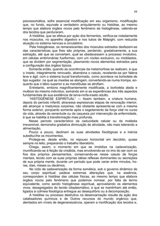 44

psicossomática, sofre essencial modificação em seu organismo, modificação
que, no fundo, equivale a verdadeiro aniquilamento ou histólise, ao mesmo
tempo que elabora órgãos novos pelo fenômeno da histogênese, valendo-se
dos tecidos que perduraram.
     A histólise, que se efetua por ação dos fermentos, verifica-se notadamente
nos músculos, no aparelho digestivo e nos tubos de Malpighi, com reduzida
atuação no sistema nervoso e circulatório.
     Pela histogênese, os remanescentes dos músculos estriados desfazem-se
das características que lhes são próprias, perdendo, gradativamente, a sua
estriação, até que se convertam, qual se obedecessem a processo involutivo,
em células embrionárias fusiformes, com um núcleo exclusivo, ou mioblastos,
que se dividem por segmentação, plasmando novos elementos estriados para
a configuração dos órgãos típicos.
     Somente então, quando as ocorrências da metamorfose se realizam, é que
o inseto, integralmente renovado, abandona o casulo, revelando-se por falena
leve e ágil, com o sistema bucal transformado, como acontece na borboleta de
tipo sugador, na qual as maxilas se alongam, convertendo-se numa trompa, en-
quanto que o lábio superior e as mandíbulas se atrofiam.
     Entretanto, embora magnificentemente modificada, a borboleta alada e
multicor éo mesmo indivíduo, somando em si as experiências dos três aspectos
fundamentais de sua existência de larva-ninfa-inseto adulto.
     “HISTOGÊNESE ESPIRITUAL” — Assim também, a criatura humana,
depois do período infantil, atravessa expressivas etapas de renovação interior,
até alcançar a madureza corpórea, não obstante apresenta-se com a mesma
forma exterior, porqüanto somente após o esgotamento da força vital no curso
da vida, através da senectude ou da caquexia por intervenção da enfermidade,
é que se habilita à transformação mais profunda.
     Nesse período característico da caducidade celular ou da moléstia
irreversível, demonstra gradativa diminuição de atividade, não mais tolerando a
alimentação.
     Pouco a pouco, declinam as suas atividades fisiológicas e a inércia
substitui-lhe os movimentos.
     Protege-se, desde então, no repouso horizontal em decúbito, quase
sempre no leito, preparando o trabalho liberatório.
     Chega, assim, o momento em que se imobiliza na cadaverização,
mumificando-se à feição da crisálida, mas envolvendo-se no imo do ser com os
fios dos próprios pensamentos, conservando-se nesse casulo de forças
mentais, tecido com as suas próprias idéias reflexas dominantes ou secreções
de sua própria mente, durante um período que pode variar entre minutos, ho-
ras, dias, meses ou decênios.
     No ciclo de cadaverização da forma somática, sob o governo dinâmico de
seu corpo espiritual, padece extremas alterações que, na essência,
correspondem à histólise das células físicas, ao mesmo tempo que elabora
órgãos novos pelo fenômeno que podemos nomear, por falta de termo
equivalente, como sendo histogênese espiritual, aproveitando os elementos
vivos, desagregados do tecido citoplasmático, e que se mantinham até então,
ligados à colmeia fisiológica entregue ao desequilíbrio ou à decomposição.
     A histólise ou processo destrutivo na desencarnação resulta da ação dos
catalisadores químicos e de Outros recursos do mundo orgânico que,
alentados em níveis de degenerescéncia, operam a mortificação dos tecidos e,
 
