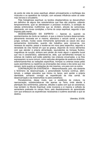 45

do ponto de vista do corpo espiritual, afetam principalmente a morfologia dos
músculos e os aparelhos da nutrição, com escassa influência sobre os siste-
mas nervoso e circulatório.
     Pela histogênese espiritual, os tecidos citoplasmáticos se desvencilham
em definitivo de alguns dos característicos que lhes são próprios, voltando
temporariamente, qual se atendessem a processo involutivo, à condição de
células embrionárias multiformes que se dividem, através da cariocinese,
plasmando, em novas condições, a forma do corpo espiritual, segundo o tipo
imposto pela mente.
     DESENCARNAÇÃO DO ESPÍRITO — Apenas aí, quando os
acontecimentos da morte se realizam, é que a criatura humana desencarnada,
plenamente renovada em si mesma, abandona o veículo carnal a que se
jungia; contudo, muitas vezes íntimamente aprisionada ao casulo dos seus
pensamentos dominantes, quando não trabalhou para renovar-se, nos
recessos do espírito, passa a revelar-se em novo peso específico, segundo a
densidade da vida mental em que se gradua, dispondo de novos elementos
com que atender à própria alimentação, equivalentes às trompas fluídico-
magnéticas de sucção, embora sem perder de modo algum o aparelho bucal
que nos é característico, salientando-se, aliás, que semelhantes trompas ou
antenas de matéria sutil estão patentes nas criaturas encarnadas, a se lhes
expressarem na aura comum, como radículas alongadas de essência dinâmica,
exteriorizando-lhes as radiações específicas, trompas ou antenas essas pelas
quais assimilamos ou repelimos as emanações das coisas e dos seres que nos
cercam, tanto quanto as irradiações de nós mesmos, uns para com os outros.
     CONTINUAÇÃO DA EXISTENCIA — Metamorfoseada, pois, não obstante
o fenômeno da desencarnação, a personalidade humana continua, além-
túmulo, o estágio educativo que iniciou no berço, sem perder a própria
identidade, somando consigo as experiências da vida carnal, da
desencarnação e da metamorfose no plano extrafísico.
     Perceberemos, desse modo, que a existência da criatura, na
reencarnação, substancializa-se não apenas na Terra, onde atende à
plantação dos sentimentos, palavras, atitudes e ações com que se caracteriza,
mas também no Mundo Espiritual, onde incorpora a si mesma a colheita da
sementeira praticada no campo físico, pelo desdobramento do aprendizado
com que entesoura as experiências necessárias à sublime ascensão a que se
destina.

                                                            Uberaba, 5/3/58.
 
