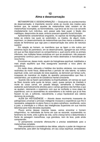 46


                                 12
                        Alma e desencarnação
     METAMORFOSE E DESENCARNAÇÃO — Graduando os acontecimentos
da desencarnação, é importante recorrer ainda ao mundo dos insetos para
lembrar que, se existem aqueles de metamorfose total, existem os de
metamorfose incompleta, os hemimetibolos, cuja larva sai do ovo e se converte
imediatamente num indivíduo, sem passar pela fase pupal, à feição dos
malófagos, desprovidos de asas, embora possuam aparelho bucal triturador.
     Apresentando características singulares, no capítulo da transfiguração, em
todas as ordens nas quais se subdividem, os insetos, de algum modo,
exprimem, no desenvolvimento da metamorfose que lhes marca a existência, a
escala de fenômenos que vige para a desencarnação dos seres de natureza
superior.
     Em relação ao homem, os mamíferos que se ligam a nós outros por
extremos laços de parentesco, em se desencarnando, agregam-se aos ninhos
em que se lhes desenvolvem os companheiros e, qual ocorre entre os animais
inferiores, nas múltiplas faixas evolutivas em que se escalonam, não possuem
pensamento contínuo para a obtenção de meios destinados à manutenção de
nova forma.
     Encontram-se, desse modo, aquém da histogênese espiritual, inabilitados a
mais amplo equilíbrio que lhes asseguraria ascensão a novo plano de
consciência.
     Em razão disso, efetuada a histólise dos tecidos celulares, nos sucessos
recônditos da morte física, dilata-se-lhes o período de vida latente, na esfera
espiritual, onde, com exceção de raras espécies, se demoram por tempo curto,
incapazes de manobrar os órgãos do aparelho psicossomático que lhes é
característico, por ausência de substância mental consciente.
      Quando não se fazem aproveitados na Espiritualidade, em serviço ao qual
se filiam durante certa quota de tempo, caem, quase sempre de imediato à
morte do corpo carnal, em pesada letargia, semelhante à hibernação,
acabando automaticamente atraídos para o campo genésico das famílias a que
se ajustam, retomando o organismo com que se confiarão a nova etapa de
experiência, com os ascendentes do automatismo e do instinto que já se lhes
fixaram no ser, e sofrendo, naturalmente, o preço hipotecável aos valores
decisivos da evolução.
      ALÉM DA HISTOGÊNESE — Através desse movimento incessante da
palingenesia universal o princípio inteligente incorpora a experiência que lhe é
necessária, estagiando no plano físico e no plano extrafísico, recolhendo, como
é justo, a orientação e o influxo das Inteligências Superiores em sua marcha
laboriosa para mais elevadas aquisições.
      Pouco acima dessas mesmas bases, vamos encontrar o homem
infraprimitivo, na nisticidade da forma em que se esconde, surpreendido no
fenômeno da morte, ante a glória da vida, como criança tenra e deslumbrada à
frente de paisagem maravilhosa, cuja grandeza, nem de leve, pode ainda
compreender.
      O pensamento constante ofereceu-lhe a precisa estabilidade para a
metamorfose completa.
      Pela persistência e consistência das idéias, adquiriu o poder de integrar-se
mentalmente, para além da histogênese, em seu corpo espiritual, arrebatando-
 