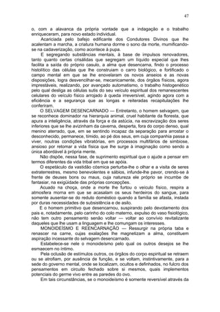 47

o, com a alavanca da própria vontade que a indagação e o trabalho
enriqueceram, para novo estado individual.
      Acariciada pelo bafejo edificante dos Condutores Divinos que lhe
acalentam a marcha, a criatura humana dorme o sono da morte, mumificando-
se na cadaverização, como acontece à pupa.
      E segregando substâncias mentais, à base de impulsos renovadores,
tanto quanto certas crisálidas que segregam um líquido especial que lhes
facilita a saída do próprio casulo, a alma que desencarna, findo o processo
histolítico das células que lhe construiam o carro biológico, e fortificado o
campo mental em que se lhe enovelaram os novos anseios e as novas
disposições, logra desvencilhar-se, mecanicamente, dos órgãos físicos, agora
imprestáveis, realizando, por avançado automatismo, o trabalho histogenético
pelo qual desliga as células sutis do seu veículo espiritual dos remanescentes
celulares do veículo físico arrojado à queda irreversível, agindo agora com a
eficiência e a segurança que as longas e reiteradas recapitulações lhe
conferiram.
      O SELVAGEM DESENCARNADO — Entretanto, o homem selvagem, que
se reconhece dominador na hierarquia animal, cruel habitante da floresta, que
apura a inteligência, através da força e da astúcia, na escravização dos seres
inferiores que se lhe avizinham da caverna, desperta, fora do corpo denso, qual
menino aterrado, que, em se sentindo incapaz da separação para arrostar o
desconhecido, permanece, tímido, ao pé dos seus, em cuja companhia passa a
viver, noutras condições vibratórias, em processos multifários de simbiose,
ansioso por retomar a vida física que lhe surge à imaginação como sendo a
única abordável à própria mente.
      Não dispõe, nessa fase, de suprimento espiritual que o ajude a pensar em
termos diferentes da vida tribal em que se apóia.
      O espetáculo da vastidão cósmica perturba-lhe o olhar e a visita de seres
extraterrestres, mesmo benevolentes e sábios, infunde-lhe pavor, crendo-se à
frente de deuses bons ou maus, cuja natureza ele próprio se incumbe de
fantasiar, na exigüidade das próprias concepções.
      Acuado na choça, onde a morte lhe furtou o veículo físico, respira a
atmosfera morna em que se acasalam os seus herdeiros do sangue, para
somente ausentar-se do reduto doméstico quando a família se afasta, instada
por duras necessidades de subsistência e de asilo.
     E o homem primitivo que desencarnou, suspirando pelo devotamento dos
pais e, notadamente, pelo carinho do colo materno, expulso do vaso fisiológico,
não tem outro pensamento senão voltar — voltar ao convívio revitalizante
daqueles que lhe usam a linguagem e lhe comungam os interesses.
      MONOIDEÍSMO E REENCARNAÇÃO — Ressurgir na própria taba e
renascer na carne, cujas exalações lhe magnetizam a alma, constituem
aspiração incessante do selvagem desencarnado.
      Estabelece-se nele o monoideísmo pelo qual os outros desejos se lhe
esmaecem no íntimo.
      Pela oclusão de estímulos outros, os órgãos do corpo espiritual se retraem
ou se atrofiam, por ausência de função, e se voltam, instintivamente, para a
sede do governo mental, onde se localizam, ocultos e definhados, no fulcro dos
pensamentos em circuito fechado sobre si mesmos, quais implementos
potenciais do germe vivo entre as paredes do ovo.
      Em tais circunstâncias, se o monoideísmo é somente reversível através da
 