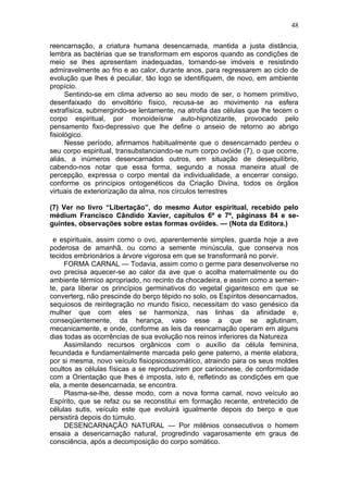 48

reencarnação, a criatura humana desencarnada, mantida a justa distância,
lembra as bactérias que se transformam em esporos quando as condições de
meio se lhes apresentam inadequadas, tornando-se imóveis e resistindo
admiravelmente ao frio e ao calor, durante anos, para regressarem ao ciclo de
evolução que lhes é peculiar, tão logo se identifiquem, de novo, em ambiente
propício.
      Sentindo-se em clima adverso ao seu modo de ser, o homem primitivo,
desenfaixado do envoltório físico, recusa-se ao movimento na esfera
extrafísica, submergindo-se lentamente, na atrofia das células que lhe tecem o
corpo espiritual, por monoideísnw auto-hipnotizante, provocado pelo
pensamento fixo-depressivo que lhe define o anseio de retorno ao abrigo
fisiológico.
      Nesse período, afirmamos habitualmente que o desencarnado perdeu o
seu corpo espiritual, transubstanciando-se num corpo ovóide (7), o que ocorre,
aliás, a inúmeros desencarnados outros, em situação de desequilíbrio,
cabendo-nos notar que essa forma, segundo a nossa maneira atual de
percepção, expressa o corpo mental da individualidade, a encerrar consigo,
conforme os princípios ontogenéticos da Criação Divina, todos os órgãos
virtuais de exteriorização da alma, nos círculos terrestres

(7) Ver no livro “Libertação”, do mesmo Autor espiritual, recebido pelo
médium Francisco Cândido Xavier, capítulos 6º e 7º, páginass 84 e se-
guintes, observações sobre estas formas ovóides. — (Nota da Editora.)

 e espirituais, assim como o ovo, aparentemente simples, guarda hoje a ave
poderosa de amanhã, ou como a semente minúscula, que conserva nos
tecidos embrionários a árvore vigorosa em que se transformará no porvir.
     FORMA CARNAL — Todavia, assim como o germe para desenvolverse no
ovo precisa aquecer-se ao calor da ave que o acolha maternalmente ou do
ambiente térmico apropriado, no recinto da chocadeira, e assim como a semen-
te, para liberar os princípios germinativos do vegetal gigantesco em que se
converterg, não prescinde do berço tépido no solo, os Espíritos desencarnados,
sequiosos de reintegração no mundo físico, necessitam do vaso genésico da
mulher que com eles se harmoniza, nas linhas da afinidade e,
conseqüentemente, da herança, vaso esse a que se aglutinam,
mecanicamente, e onde, conforme as leis da reencarnação operam em alguns
dias todas as ocorrências de sua evolução nos reinos inferiores da Natureza
     Assimilando recursos orgânicos com o auxílio da célula feminina,
fecundada e fundamentalmente marcada pelo gene paterno, a mente elabora,
por si mesma, novo veículo fisiopsicossomátíco, atraindo para os seus moldes
ocultos as células físicas a se reproduzirem por cariocinese, de conformidade
com a Orientação que lhes é imposta, isto é, refletindo as condições em que
ela, a mente desencarnada, se encontra.
     Plasma-se-lhe, desse modo, com a nova forma carnal, novo veículo ao
Espírito, que se refaz ou se reconstitui em formação recente, entretecido de
células sutis, veículo este que evoluirá igualmente depois do berço e que
persistirá depois do túmulo.
     DESENCARNAÇÃO NATURAL — Por milênios consecutivos o homem
ensaia a desencarnação natural, progredindo vagarosamente em graus de
consciência, após a decomposição do corpo somático.
 