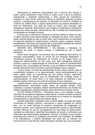 49

     Recordando as anteriores comparações com o domínio dos insetos, a
matriz uterina oferece-lhe novas formas e, assim como a larva se alimenta,
assegurando a esperada metamorfose, a alma avança em experiência,
enquanto no corpo carnal, adquirindo méritos ou deméritos, segundo a própria
conduta, e entregando-se em seguida, no fenômeno da morte ou histólise do
invólucro de matéria física, à pausa imprescindível nas próprias atividades ou
hiato de refazimento, que pode ser longo ou rápido, para ressurgir, pela
histogênese espiritual, senhoreando novos órgãos e implementos necessários
ao seu novo campo de ação, demorando-se nele, à medida dos conhecimentos
conquistados na romagem humana.
     E assim que a consciência nascente do homem pratica as lições da vida,
no plano espiritual, pela desencarnação ou libertação da alma, como praticou
essas mesmas lições da vida no plano físico, pelo renascimento ou internação
do elemento espiritual na matéria densa, evoluindo, degrau a degrau, desde a
excitabilidade rudimentar das bactérias até o automatismo perfeito dos animais
superiores em que se baseia o domínio da inteligência.
     REVISÃO DAS EXPERIÊNCIAS — De liberação a liberação, na
ocorrência da morte, a criatura começa a familiarizar-se com a esfera
extrafísica.
     Assim como recapitula, nos primeiros dias da existência intra-uterina, no
processo reencarnatório, todos os lances de sua evolução filogenética, a
consciência examina em retrospecto de minutos ou de longas horas, ao
integrar-se definitivamente em seu corpo sutil, pela histogênese espiritual,
durante o coma ou a cadaverização do veículo físico, todos os acontecimentos
da própria vida, nos prodígios de memória, a que se referem os desencarnados
quando descrevem para os homens a grande passagem para o sepulcro.
     É que a mente, no limiar da recomposição de seu próprio veículo, seja no
renascimento biológico ou na desencarnação, revisa automaticamente e de
modo rápido todas as experiências por ela própria vividas, imprimindo
magneticamente às células, que se desdobrarão em unidades físicas e
psicossomáticas, no corpo físico e no corpo espiritual, as diretrizes a que
estarão sujeitas, dentro do novo ciclo de evolução em que ingressam.
     Acresce lembrar, ainda, como nota confirmativa de nossas asserções, que,
esporadicamente, encarnados saídos ilesos de grandes perigos como
acidentes e suicídios frustrados, relatam semelhante fenômeno de revisão das
próprias experiências, também chamado visão panorâmica e síntese mental.
     LEI DE CAUSA E EFEITO — Encetando, pois, a sua iniciação no plano
espiritual, de consciência desperta e responsável, o homem começa a penetrar
na essência da lei de causa e efeito, encontrando em si mesmo os resultados
enobrecedores ou deprimentes das próprias ações.
     Quando dilacerado e desditoso, grita a própria aflição, ao longo dos largos
continentes do Espaço Cósmico, reunindo-se a outros culpados do mesmo
jaez, com os quais permuta os quadros inquietantes da imaginação em
desvario, tecendo, com o plasma sutil do pensamento contínuo e atormentado,
as telas infernais em que as conseqüências de suas faltas se desenvolvem,
mediante as profundas e estranhas fecundações de loucura e sofrimento que
antecedem as reencarnações reparadoras; contudo, é também aí que começa,
sobrepairando o inferno e o purgatório do remorso e da crueldade, da rebelião
e da delinqüência, o sublime apostolado dos seres que se colocam em
harmonia com as Leis Divinas, almas elevadas e heróicas que, em se agrupan-
 