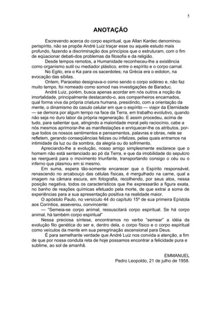 5


                               ANOTAÇÃO
       Escrevendo acerca do corpo espiritual, que Allan Kardec denominou
perispírito, não se propõe André Luiz traçar esse ou aquele estudo mais
profundo, fazendo a discriminação dos princípios que o estruturam, com o fim
de eqüacionar debati-dos problemas da filosofia e da religião.
       Desde tempos remotos, a Humanidade reconheceu-lhe a existência
como organismo sutil ou mediador plástico, entre o espírito e o corpo carnal.
       No Egito, era o Ka para os sacerdotes; na Grécia era o eidolon, na
evocação das sibilas.
       Ontem, Paracelso designava-o como sendo o corpo sidéreo e, não faz
muito tempo, foi nomeado como somod nas investigações de Baraduc.
       André Luiz, porém, busca apenas acordar em nós outros a noção da
imortalidade, principalmente destacando-o, aos companheiros encarnados,
qual forma viva da própria criatura humana, presidindo, com a orientação da
mente, o dinamismo do casulo celular em que o espírito — viajor da Eternidade
— se demora por algum tempo na face da Terra, em trabalho evolutivo, quando
não seja no duro labor da própria regeneração. E assim procedeu, acima de
tudo, para salientar que, atingindo a maioridade moral pelo raciocínio, cabe a
nós mesmos aprimorar-lhe as manifestações e enriquecer-lhe os atributos, por-
que todos os nossos sentimentos e pensamentos, palavras e obras, nele se
refletem, gerando conseqüências felizes ou infelizes, pelas quais entramos na
intimidade da luz ou da sombra, da alegria ou do sofrimento.
      Apreciando-lhe a evolução, nosso amigo simplesmente esclarece que o
homem não está sentenciado ao pó da Terra, e que da imobilidade do sepulcro
se reerguerá para o movimento triunfante, transportando consigo o céu ou o
inferno que plasmou em si mesmo.
      Em suma, espera tão-somente encarecer que o Espírito responsável,
renascendo no arcabouço das células físicas, é mergulhado na carne, qual a
imagem na câmara escura, em fotografia, recolhendo, por seus atos, nessa
posição negativa, todos os característicos que lhe expressarão a figura exata,
no banho de reações químicas efetuado pela morte, de que extrai a soma de
experiências para a sua apresentação positiva na realidade maior.
      O apóstolo Paulo, no versículo 44 do capítulo 15º de sua primeira Epístola
aos Coríntios, asseverou, convincente:
      — “Semeia-se corpo animal, ressuscitará corpo espiritual. Se há corpo
animal, há também corpo espiritual”
      Nessa preciosa síntese, encontramos no verbo “semear” a idéia da
evolução filo genética do ser e, dentro dela, o corpo físico e o corpo espiritual
como veículos da mente em sua peregrinação ascensional para Deus.
       É para semelhante verdade que André Luiz nos convida a atenção, a fim
de que por nossa conduta reta de hoje possamos encontrar a felicidade pura e
sublime, ao sol de amanhã.

                                                                  EMMANUEL
                                          Pedro Leopoldo, 21 de julho de 1958.
 