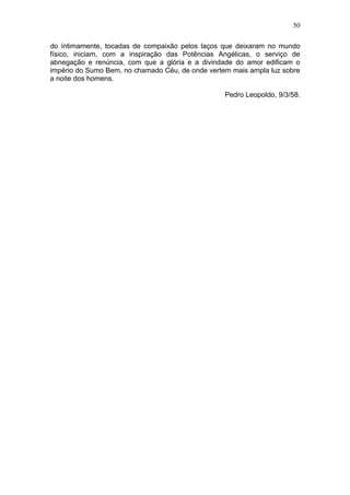 50

do íntimamente, tocadas de compaixão pelos laços que deixaram no mundo
físico, iniciam, com a inspiração das Potências Angélicas, o serviço de
abnegação e renúncia, com que a glória e a divindade do amor edificam o
império do Sumo Bem, no chamado Céu, de onde vertem mais ampla luz sobre
a noite dos homens.

                                                  Pedro Leopoldo, 9/3/58.
 