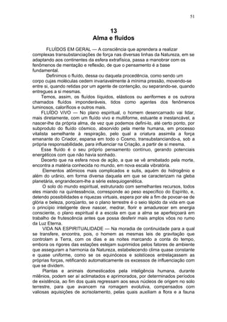 51


                                  13
                             Alma e fluídos
        FLUÍDOS EM GERAL — A consciência que aprendera a realizar
complexas transubstanciações de força nas diversas linhas da Natureza, em se
adaptando aos continentes da esfera extrafísica, passa a manobrar com os
fenômenos de mentação e reflexão, de que o pensamento é a base
fundamental.
        Definimos o fluído, dessa ou daquela procedência, como sendo um
corpo cujas moléculas cedem invariavelmente à mínima pressão, movendo-se
entre si, quando retidas por um agente de contenção, ou separando-se, quando
entregues a si mesmas.
     Temos, assim, os fluídos líquidos, elásticos ou aeriformes e os outrora
chamados fluídos imponderáveis, tidos como agentes dos fenômenos
luminosos, caloríficos e outros mais.
     FLUÍDO ViVO — No plano espiritual, o homem desencarnado vai lidar,
mais diretamente, com um fluído vivo e multiforme, estuante e inestancável, a
nascer-lhe da própria alma, de vez que podemos defini-lo, até certo ponto, por
subproduto do fluído cósmico, absorvido pela mente humana, em processo
vitalista semelhante à respiração, pelo qual a criatura assimila a força
emanante do Criador, esparsa em todo o Cosmo, transubstanciando-a, sob a
própria responsabilidade, para influenciar na Criação, a partir de si mesma.
     Esse fluído é o seu próprio pensamento contínuo, gerando potenciais
energéticos com que não havia sonhado.
     Decerto que na esfera nova de ação, a que se vê arrebatado pela morte,
encontra a matéria conhecida no mundo, em nova escala vibratória.
      Elementos atômicos mais complicados e sutis, aquém do hidrogênio e
além do urânio, em forma diversa daquela em que se caracterizam na gleba
planetária, engrandecem-lhe a série estequiogenética.
      O solo do mundo espiritual, estruturado com semelhantes recursos, todos
eles miando na quintessência, corresponde ao peso específico do Espírito, e,
detendo possibilidades e riquezas virtuais, espera por ele a fim de povoar-se de
glória e beleza, porqüanto, se o plano terrestre é o seio tépido da vida em que
o princípio inteligente deve nascer, medrar, florir e amadurecer em energia
consciente, o plano espiritual é a escola em que a alma se aperfeiçoará em
trabalho de frutescência antes que possa desferir mais amplos vôos no rumo
da Luz Eterna.
      VIDA NA ESPIRITUALIDADE — Na moradia de continuidade para a qual
se transfere, encontra, pois, o homem as mesmas leis de gravitação que
controlam a Terra, com os dias e as noites marcando a conta do tempo,
embora os rigores das estações estejam suprimidos pelos fatores de ambiente
que asseguram a harmonia da Natureza, estabelecendo clima quase constante
e quase uniforme, como se os equinóceos e solstíceos entrelaçassem as
próprias forças, retificando automaticamente os excessos de influenciação com
que se dividem.
      Plantas e animais domesticados pela inteligência humana, durante
milênios, podem ser aí aclimatados e aprimorados, por determinados períodos
de existência, ao fim dos quais regressam aos seus núcleos de origem no solo
terrestre, para que avancem na romagem evolutiva, compensados com
valiosas aquisições de acrisolamento, pelas quais auxiliam a flora e a fauna
 